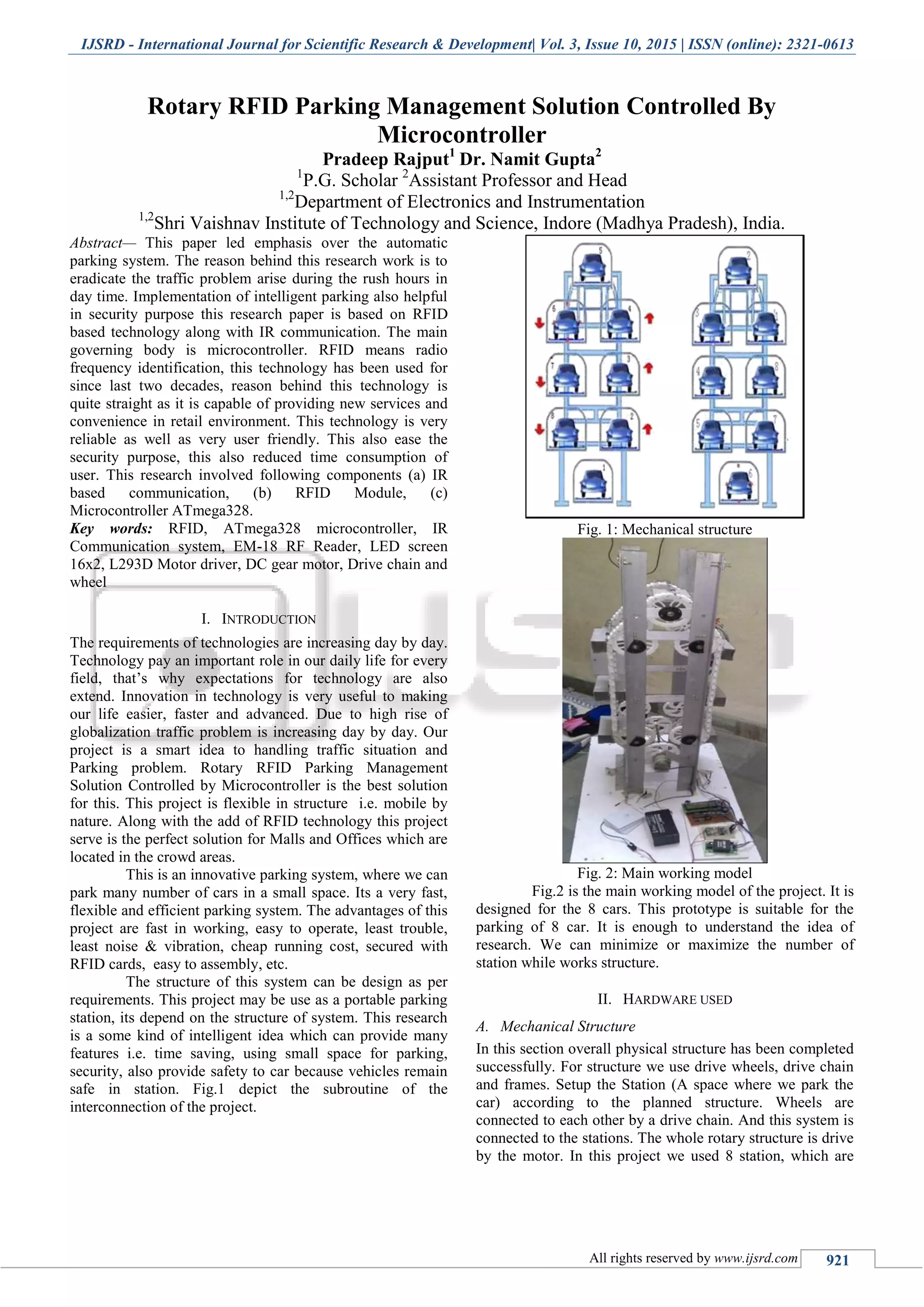 IJSRD - International Journal for Scientific Research & Development| Vol. 3, Issue 10, 2015 | ISSN (online): 2321-0613
All rights reserved by www.ijsrd.com 921
Rotary RFID Parking Management Solution Controlled By
Microcontroller
Pradeep Rajput1
Dr. Namit Gupta2
1
P.G. Scholar 2
Assistant Professor and Head
1,2
Department of Electronics and Instrumentation
1,2
Shri Vaishnav Institute of Technology and Science, Indore (Madhya Pradesh), India.
Abstract— This paper led emphasis over the automatic
parking system. The reason behind this research work is to
eradicate the traffic problem arise during the rush hours in
day time. Implementation of intelligent parking also helpful
in security purpose this research paper is based on RFID
based technology along with IR communication. The main
governing body is microcontroller. RFID means radio
frequency identification, this technology has been used for
since last two decades, reason behind this technology is
quite straight as it is capable of providing new services and
convenience in retail environment. This technology is very
reliable as well as very user friendly. This also ease the
security purpose, this also reduced time consumption of
user. This research involved following components (a) IR
based communication, (b) RFID Module, (c)
Microcontroller ATmega328.
Key words: RFID, ATmega328 microcontroller, IR
Communication system, EM-18 RF Reader, LED screen
16x2, L293D Motor driver, DC gear motor, Drive chain and
wheel
I. INTRODUCTION
The requirements of technologies are increasing day by day.
Technology pay an important role in our daily life for every
field, that’s why expectations for technology are also
extend. Innovation in technology is very useful to making
our life easier, faster and advanced. Due to high rise of
globalization traffic problem is increasing day by day. Our
project is a smart idea to handling traffic situation and
Parking problem. Rotary RFID Parking Management
Solution Controlled by Microcontroller is the best solution
for this. This project is flexible in structure i.e. mobile by
nature. Along with the add of RFID technology this project
serve is the perfect solution for Malls and Offices which are
located in the crowd areas.
This is an innovative parking system, where we can
park many number of cars in a small space. Its a very fast,
flexible and efficient parking system. The advantages of this
project are fast in working, easy to operate, least trouble,
least noise & vibration, cheap running cost, secured with
RFID cards, easy to assembly, etc.
The structure of this system can be design as per
requirements. This project may be use as a portable parking
station, its depend on the structure of system. This research
is a some kind of intelligent idea which can provide many
features i.e. time saving, using small space for parking,
security, also provide safety to car because vehicles remain
safe in station. Fig.1 depict the subroutine of the
interconnection of the project.
Fig. 1: Mechanical structure
Fig. 2: Main working model
Fig.2 is the main working model of the project. It is
designed for the 8 cars. This prototype is suitable for the
parking of 8 car. It is enough to understand the idea of
research. We can minimize or maximize the number of
station while works structure.
II. HARDWARE USED
A. Mechanical Structure
In this section overall physical structure has been completed
successfully. For structure we use drive wheels, drive chain
and frames. Setup the Station (A space where we park the
car) according to the planned structure. Wheels are
connected to each other by a drive chain. And this system is
connected to the stations. The whole rotary structure is drive
by the motor. In this project we used 8 station, which are
 