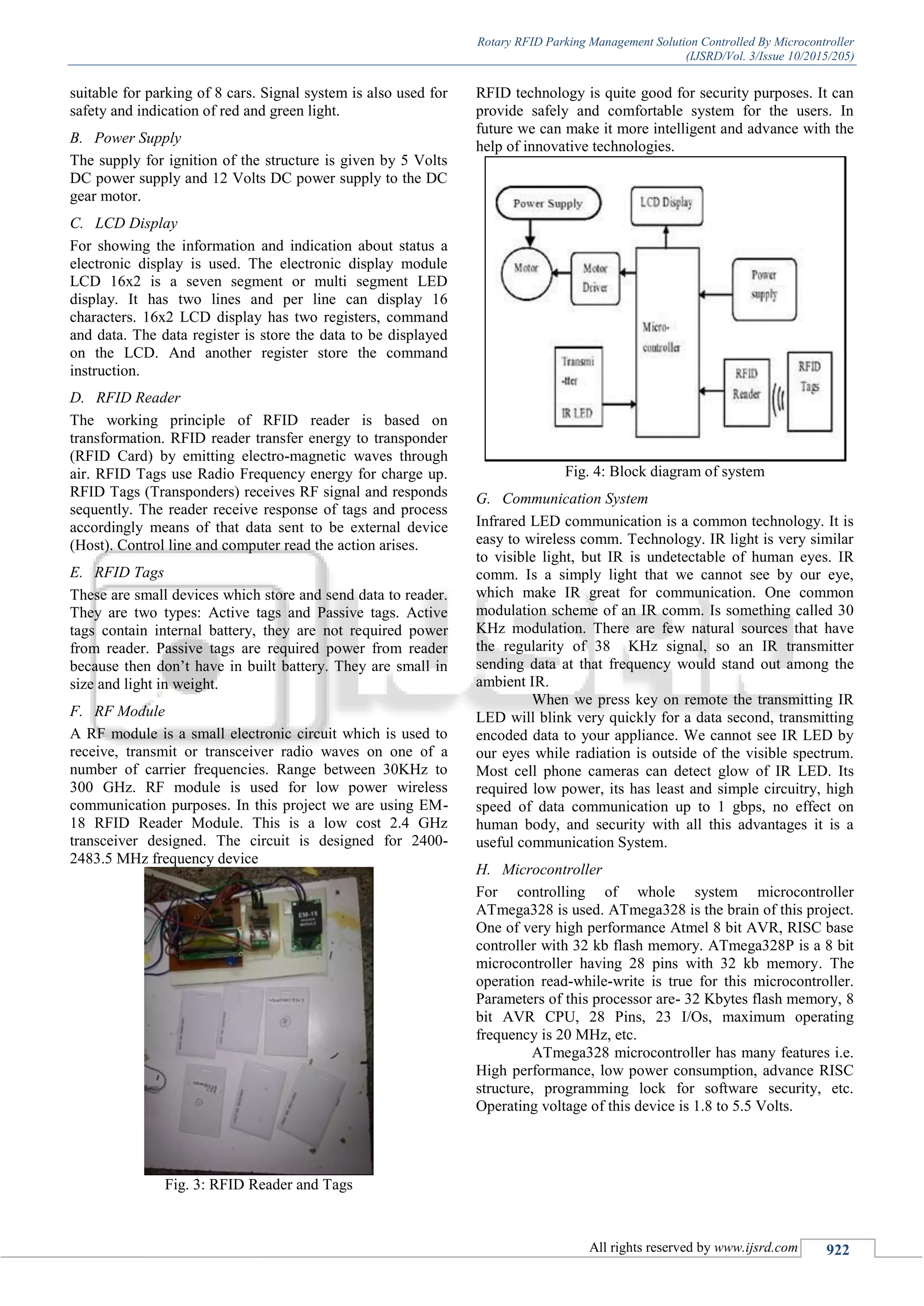 Rotary RFID Parking Management Solution Controlled By Microcontroller
(IJSRD/Vol. 3/Issue 10/2015/205)
All rights reserved by www.ijsrd.com 922
suitable for parking of 8 cars. Signal system is also used for
safety and indication of red and green light.
B. Power Supply
The supply for ignition of the structure is given by 5 Volts
DC power supply and 12 Volts DC power supply to the DC
gear motor.
C. LCD Display
For showing the information and indication about status a
electronic display is used. The electronic display module
LCD 16x2 is a seven segment or multi segment LED
display. It has two lines and per line can display 16
characters. 16x2 LCD display has two registers, command
and data. The data register is store the data to be displayed
on the LCD. And another register store the command
instruction.
D. RFID Reader
The working principle of RFID reader is based on
transformation. RFID reader transfer energy to transponder
(RFID Card) by emitting electro-magnetic waves through
air. RFID Tags use Radio Frequency energy for charge up.
RFID Tags (Transponders) receives RF signal and responds
sequently. The reader receive response of tags and process
accordingly means of that data sent to be external device
(Host). Control line and computer read the action arises.
E. RFID Tags
These are small devices which store and send data to reader.
They are two types: Active tags and Passive tags. Active
tags contain internal battery, they are not required power
from reader. Passive tags are required power from reader
because then don’t have in built battery. They are small in
size and light in weight.
F. RF Module
A RF module is a small electronic circuit which is used to
receive, transmit or transceiver radio waves on one of a
number of carrier frequencies. Range between 30KHz to
300 GHz. RF module is used for low power wireless
communication purposes. In this project we are using EM-
18 RFID Reader Module. This is a low cost 2.4 GHz
transceiver designed. The circuit is designed for 2400-
2483.5 MHz frequency device
Fig. 3: RFID Reader and Tags
RFID technology is quite good for security purposes. It can
provide safely and comfortable system for the users. In
future we can make it more intelligent and advance with the
help of innovative technologies.
Fig. 4: Block diagram of system
G. Communication System
Infrared LED communication is a common technology. It is
easy to wireless comm. Technology. IR light is very similar
to visible light, but IR is undetectable of human eyes. IR
comm. Is a simply light that we cannot see by our eye,
which make IR great for communication. One common
modulation scheme of an IR comm. Is something called 30
KHz modulation. There are few natural sources that have
the regularity of 38 KHz signal, so an IR transmitter
sending data at that frequency would stand out among the
ambient IR.
When we press key on remote the transmitting IR
LED will blink very quickly for a data second, transmitting
encoded data to your appliance. We cannot see IR LED by
our eyes while radiation is outside of the visible spectrum.
Most cell phone cameras can detect glow of IR LED. Its
required low power, its has least and simple circuitry, high
speed of data communication up to 1 gbps, no effect on
human body, and security with all this advantages it is a
useful communication System.
H. Microcontroller
For controlling of whole system microcontroller
ATmega328 is used. ATmega328 is the brain of this project.
One of very high performance Atmel 8 bit AVR, RISC base
controller with 32 kb flash memory. ATmega328P is a 8 bit
microcontroller having 28 pins with 32 kb memory. The
operation read-while-write is true for this microcontroller.
Parameters of this processor are- 32 Kbytes flash memory, 8
bit AVR CPU, 28 Pins, 23 I/Os, maximum operating
frequency is 20 MHz, etc.
ATmega328 microcontroller has many features i.e.
High performance, low power consumption, advance RISC
structure, programming lock for software security, etc.
Operating voltage of this device is 1.8 to 5.5 Volts.
 