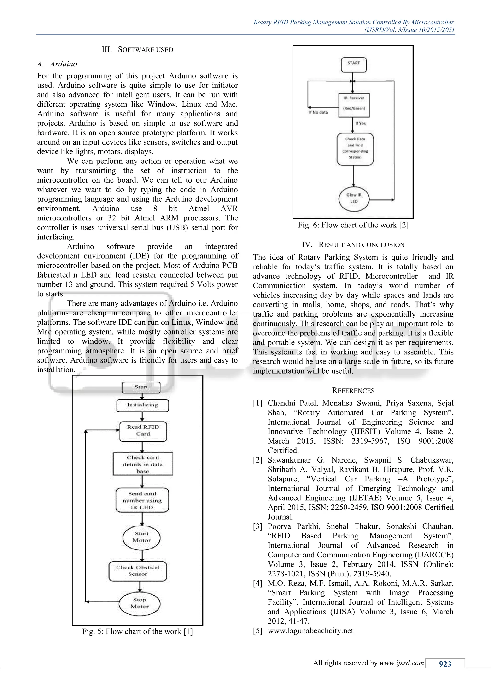 Rotary RFID Parking Management Solution Controlled By Microcontroller
(IJSRD/Vol. 3/Issue 10/2015/205)
All rights reserved by www.ijsrd.com 923
III. SOFTWARE USED
A. Arduino
For the programming of this project Arduino software is
used. Arduino software is quite simple to use for initiator
and also advanced for intelligent users. It can be run with
different operating system like Window, Linux and Mac.
Arduino software is useful for many applications and
projects. Arduino is based on simple to use software and
hardware. It is an open source prototype platform. It works
around on an input devices like sensors, switches and output
device like lights, motors, displays.
We can perform any action or operation what we
want by transmitting the set of instruction to the
microcontroller on the board. We can tell to our Arduino
whatever we want to do by typing the code in Arduino
programming language and using the Arduino development
environment. Arduino use 8 bit Atmel AVR
microcontrollers or 32 bit Atmel ARM processors. The
controller is uses universal serial bus (USB) serial port for
interfacing.
Arduino software provide an integrated
development environment (IDE) for the programming of
microcontroller based on the project. Most of Arduino PCB
fabricated n LED and load resister connected between pin
number 13 and ground. This system required 5 Volts power
to starts.
There are many advantages of Arduino i.e. Arduino
platforms are cheap in compare to other microcontroller
platforms. The software IDE can run on Linux, Window and
Mac operating system, while mostly controller systems are
limited to window. It provide flexibility and clear
programming atmosphere. It is an open source and brief
software. Arduino software is friendly for users and easy to
installation.
Fig. 5: Flow chart of the work [1]
Fig. 6: Flow chart of the work [2]
IV. RESULT AND CONCLUSION
The idea of Rotary Parking System is quite friendly and
reliable for today’s traffic system. It is totally based on
advance technology of RFID, Microcontroller and IR
Communication system. In today’s world number of
vehicles increasing day by day while spaces and lands are
converting in malls, home, shops, and roads. That’s why
traffic and parking problems are exponentially increasing
continuously. This research can be play an important role to
overcome the problems of traffic and parking. It is a flexible
and portable system. We can design it as per requirements.
This system is fast in working and easy to assemble. This
research would be use on a large scale in future, so its future
implementation will be useful.
REFERENCES
[1] Chandni Patel, Monalisa Swami, Priya Saxena, Sejal
Shah, “Rotary Automated Car Parking System”,
International Journal of Engineering Science and
Innovative Technology (IJESIT) Volume 4, Issue 2,
March 2015, ISSN: 2319-5967, ISO 9001:2008
Certified.
[2] Sawankumar G. Narone, Swapnil S. Chabukswar,
Shriharh A. Valyal, Ravikant B. Hirapure, Prof. V.R.
Solapure, “Vertical Car Parking –A Prototype”,
International Journal of Emerging Technology and
Advanced Engineering (IJETAE) Volume 5, Issue 4,
April 2015, ISSN: 2250-2459, ISO 9001:2008 Certified
Journal.
[3] Poorva Parkhi, Snehal Thakur, Sonakshi Chauhan,
“RFID Based Parking Management System”,
International Journal of Advanced Research in
Computer and Communication Engineering (IJARCCE)
Volume 3, Issue 2, February 2014, ISSN (Online):
2278-1021, ISSN (Print): 2319-5940.
[4] M.O. Reza, M.F. Ismail, A.A. Rokoni, M.A.R. Sarkar,
“Smart Parking System with Image Processing
Facility”, International Journal of Intelligent Systems
and Applications (IJISA) Volume 3, Issue 6, March
2012, 41-47.
[5] www.lagunabeachcity.net
 