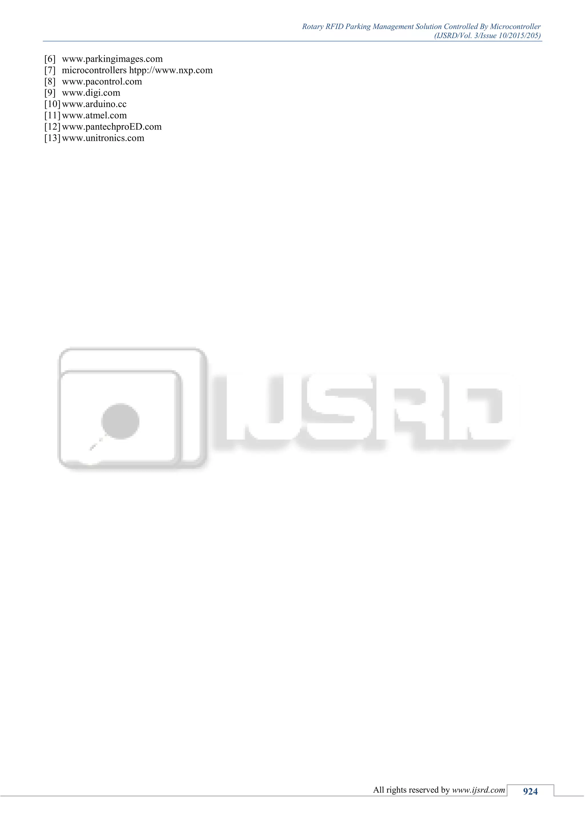 Rotary RFID Parking Management Solution Controlled By Microcontroller
(IJSRD/Vol. 3/Issue 10/2015/205)
All rights reserved by www.ijsrd.com 924
[6] www.parkingimages.com
[7] microcontrollers htpp://www.nxp.com
[8] www.pacontrol.com
[9] www.digi.com
[10]www.arduino.cc
[11]www.atmel.com
[12]www.pantechproED.com
[13]www.unitronics.com
 