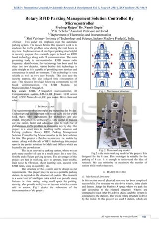 IJSRD - International Journal for Scientific Research & Development| Vol. 3, Issue 10, 2015 | ISSN (online): 2321-0613
All rights reserved by www.ijsrd.com 921
Rotary RFID Parking Management Solution Controlled By
Microcontroller
Pradeep Rajput1
Dr. Namit Gupta2
1
P.G. Scholar 2
Assistant Professor and Head
1,2
Department of Electronics and Instrumentation
1,2
Shri Vaishnav Institute of Technology and Science, Indore (Madhya Pradesh), India.
Abstract— This paper led emphasis over the automatic
parking system. The reason behind this research work is to
eradicate the traffic problem arise during the rush hours in
day time. Implementation of intelligent parking also helpful
in security purpose this research paper is based on RFID
based technology along with IR communication. The main
governing body is microcontroller. RFID means radio
frequency identification, this technology has been used for
since last two decades, reason behind this technology is
quite straight as it is capable of providing new services and
convenience in retail environment. This technology is very
reliable as well as very user friendly. This also ease the
security purpose, this also reduced time consumption of
user. This research involved following components (a) IR
based communication, (b) RFID Module, (c)
Microcontroller ATmega328.
Key words: RFID, ATmega328 microcontroller, IR
Communication system, EM-18 RF Reader, LED screen
16x2, L293D Motor driver, DC gear motor, Drive chain and
wheel
I. INTRODUCTION
The requirements of technologies are increasing day by day.
Technology pay an important role in our daily life for every
field, that’s why expectations for technology are also
extend. Innovation in technology is very useful to making
our life easier, faster and advanced. Due to high rise of
globalization traffic problem is increasing day by day. Our
project is a smart idea to handling traffic situation and
Parking problem. Rotary RFID Parking Management
Solution Controlled by Microcontroller is the best solution
for this. This project is flexible in structure i.e. mobile by
nature. Along with the add of RFID technology this project
serve is the perfect solution for Malls and Offices which are
located in the crowd areas.
This is an innovative parking system, where we can
park many number of cars in a small space. Its a very fast,
flexible and efficient parking system. The advantages of this
project are fast in working, easy to operate, least trouble,
least noise & vibration, cheap running cost, secured with
RFID cards, easy to assembly, etc.
The structure of this system can be design as per
requirements. This project may be use as a portable parking
station, its depend on the structure of system. This research
is a some kind of intelligent idea which can provide many
features i.e. time saving, using small space for parking,
security, also provide safety to car because vehicles remain
safe in station. Fig.1 depict the subroutine of the
interconnection of the project.
Fig. 1: Mechanical structure
Fig. 2: Main working model
Fig.2 is the main working model of the project. It is
designed for the 8 cars. This prototype is suitable for the
parking of 8 car. It is enough to understand the idea of
research. We can minimize or maximize the number of
station while works structure.
II. HARDWARE USED
A. Mechanical Structure
In this section overall physical structure has been completed
successfully. For structure we use drive wheels, drive chain
and frames. Setup the Station (A space where we park the
car) according to the planned structure. Wheels are
connected to each other by a drive chain. And this system is
connected to the stations. The whole rotary structure is drive
by the motor. In this project we used 8 station, which are
 