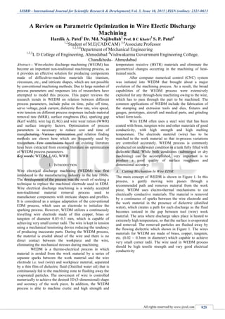 IJSRD - International Journal for Scientific Research & Development| Vol. 3, Issue 10, 2015 | ISSN (online): 2321-0613
All rights reserved by www.ijsrd.com 925
A Review on Parametric Optimization in Wire Electic Discharge
Machining
Hardik A. Patel1
Dr. Md. Najibullah2
Prof. B C Khatri
3
S. P. Patel4
1,2
Student of M.E(CAD/CAM) 3,4
Associate Professor
1,2,3,4
Department of Mechanical Engineering
1,2,3
L D College of Engineering, Ahmedabad 4
Vishwakarma Government Engineering College,
Chandkheda- Ahmedabad
Abstract— Wire-electro discharge machining (WEDM) has
become an important non-traditional machining process, as
it provides an effective solution for producing components
made of difficult-to-machine materials like titanium,
zirconium, etc., and intricate shapes, which are not possible
by conventional machining methods. Due to large number of
process parameters and responses lots of researchers have
attempted to model this process. This paper reviews the
research trends in WEDM on relation between different
process parameters, include pulse on time, pulse off time,
servo voltage, peak current, dielectric flow rate, wire speed,
wire tension on different process responses include material
removal rate (MRR), surface roughness (Ra), sparking gap
(Kerf width), wire lag (LAG) and wire wear ration (WWR)
and surface integrity factors. Optimization of process
parameters is necessary to reduce cost and time of
manufacturing. Various optimization and relation finding
methods are shown here which are frequently used by
researchers. Few conclusions based on existing literature
have been extracted from existing literature on optimization
of WEDM process parameters.
Key words: WEDM, LAG, WWR
I. INTRODUCTION
Wire electrical discharge machining (WEDM) was first
introduced to the manufacturing industry in the late 1960s.
The development of the process was the result of seeking a
technique to replace the machined electrode used in EDM.
Wire electrical discharge machining is a widely accepted
non-traditional material removal process used to
manufacture components with intricate shapes and profiles.
It is considered as a unique adaptation of the conventional
EDM process, which uses an electrode to initialize the
sparking process. However, WEDM utilizes a continuously
travelling wire electrode made of thin copper, brass or
tungsten of diameter 0.05–0.3 mm, which is capable of
achieving very small corner radii. The wire is kept in tension
using a mechanical tensioning device reducing the tendency
of producing inaccurate parts. During the WEDM process,
the material is eroded ahead of the wire and there is no
direct contact between the workpiece and the wire,
eliminating the mechanical stresses during machining.
WEDM is a thermo-electrical process in which
material is eroded from the work material by a series of
separate sparks between the work material and the wire
electrode i.e. tool (wire) and workpiece material, separated
by a thin film of dielectric fluid (Distilled water oil) that is
continuously fed to the machining zone to flushing away the
evaporated particles. The movement of wire is controlled
numerically to achieve the desired 3D (3-dimensional) shape
and accuracy of the work piece. In addition, the WEDM
process is able to machine exotic and high strength and
temperature resistive (HSTR) materials and eliminate the
geometrical changes occurring in the machining of heat-
treated steels.
After computer numerical control (CNC) system
was initiated into WEDM that brought about a major
evolution of the machining process. As a result, the broad
capabilities of the WEDM process were extensively
exploited for any through-hole machining owing to the wire,
which has to pass through the part to be machined. The
common applications of WEDM include the fabrication of
the stamping and extrusion tools and dies, fixtures and
gauges, prototypes, aircraft and medical parts, and grinding
wheel form tools.
Wire EDM often uses a steel wire that has been
coated with brass, tungsten wire and other materials of good
conductivity, with high strength and high melting
temperature. The electrode material (wire) has to be
matched to the work material so that in-process variations
are controlled accurately. WEDM process is commonly
conducted on underwater condition in a tank fully filled with
dielectric fluid. While both conditions (submerged or dry
machining) can be accomplished, very important is to
produce a good quality of surface roughness and
dimensional accuracy.
A. Cutting Mechanism In Wire EDM:
The main concept of WEDM is shown in Figure 1. In this
process, a gently moving wire passes through a
recommended path and removes material from the work
piece. WEDM uses electro-thermal mechanisms to cut
electrically conductive materials. The material is removed
by a continuous of sparks between the wire electrode and
the work material in the presence of dielectric (distilled
water), which creates a path for each discharge as the fluid
becomes ionized in the gap between tool (wire) work
material. The area where discharge takes place is heated to
extremely high temperature, so that the surface is evaporated
and removed. The removed particles are flushed away by
the flowing dielectric which shown in Figure 1. The wires
materials for WEDM are made of brass, copper, tungsten,
etc. (0.02 – 0.3mm in diameter) which capable to achieve
very small corner radii. The wire used in WEDM process
should be high tensile strength and very good electrical
conductivity
 