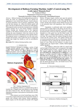 IJSRD - International Journal for Scientific Research & Development| Vol. 3, Issue 10, 2015 | ISSN (online): 2321-0613
All rights reserved by www.ijsrd.com 992
Development of Balloon Forming Machine Andit’s Control using Plc
Avadhi Aghera1
Himanshu Desai2
2
Jr. Technical Officer
1
Department of Electrical Engineering
1
Hasmukh Goswami College of Engineering, Ahmedabad-Gujarat
Abstract— Balloon forming is the fundamental processes by
which the stents are manufactured that are utilized for
angioplasty to cure critical heart diseases. Careful selection
of various parameters such as pressure, temperature, along
with the time duration, etc. affects the balloon quality and
plays vital role in effectiveness of critical care of the patient.
The proposed system converts the microprocessor controlled
balloon forming unit to GUI based computer controlled
balloon forming unit. Keeping most of the important
variables of the balloon forming process same, and hence
utilizing the same transducers, some new sensors are also
introduced to avail more information on the operator station.
The proposed system is comparatively not only more user-
friendly and accurate, it also results into easy to expand and
modify type simple but reliable as well as cost-effective
solution.
Key words: PLC, balloon forming machine, stent
I. INTRODUCTION
Balloon forming is designed to produce a variety of high
strength polymer balloons using a stretch, blow molding
process. These balloons are almost exclusively used in
medical procedures, such as Angioplasty, stent delivery and
many other dilation and occlusion application.
Fig. 1. Balloon Angioplasty [2].
An angioplasty balloon is a medical device that is
inserted into a clogged artery and inflated to clear blockage
and allows blood to flow. The full medical name for the
angioplasty procedure is percutaneous transluminal coronary
angioplasty.
With extensive use in the United States since 1980,
it can relieve angina (chest pain) and prevent heart attacks in
people with coronary artery disease. Before angioplasty,
bypass surgery was the only option for people with clogged
arteries. In bypass surgery, doctors must open the patient's
chest to reroute blood vessels to the heart. Angioplasty is
less invasive, as the balloon is fed in through the blood
vessels, and the chest remains closed. Patient recovery time
is also generally faster with angioplasty, than with bypass
surgery.
Angioplasty is performed under local anesthetic,
and the patient is kept awake so the doctor can ask if he or
she feels any pain during the procedure. The surgeon opens
the femoral artery at the top of the leg, and passes a catheter
threaded on a thin guide wire into the blood vessel. The
catheter, which is a tubular medical device, is about 3ft (91
cm) long. The surgeon feeds the catheter through the blood
vessels into the coronary artery. The catheter releases dye,
so its precise position can be seen on a fluoroscope, which is
an instrument used for observing the internal structure by
means of x-ray. When the first catheter is in place at the
clogged artery, the surgeon feeds a smaller, balloon-tipped
catheter through it.
This catheter is about the width of a pencil lead,
and the length of the balloon itself corresponds to the length
of the affected section of artery—usually less than an inch.
The surgeon guides the balloon-tipped catheter into the
narrowed artery. The doctor inflates the balloon for a few
seconds. It reaches a diameter of about an eighth of an inch
(0.3 cm). If the patient does not feel any pain, then the
doctor proceeds to inflate the balloon for a full minute. This
clears the arterial blockage, and then the catheters are
removed. The patient is treated with prescription drugs to
thin the blood and prevent clots, and should recover from
the operation within weeks.
II. BALLOON FORMING MACHINE
Fig. 2. Architecture of balloon forming [3].
 