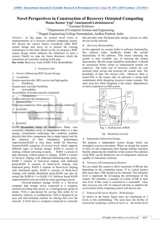 IJSRD - International Journal for Scientific Research & Development| Vol. 3, Issue 10, 2015 | ISSN (online): 2321-0613
All rights reserved by www.ijsrd.com 877
Novel Perspectives in Construction of Recovery Oriented Computing
Manas Kumar Yogi1
Annemneedi Lakshmanarao2
1,2
Assistant Professor
1,2
Department of Computer Science and Engineering
1,2
Pragati Engineering College Surampalem, Andhra Pradesh, India
Abstract— In this paper we present novel views in
implementation of a recovery oriented computing system.
We discuss the various factors considered while ROC
system design and move on to present the existing
technologies in this field. Based on this we propose a ROC
system design which enhances the robustness of such a
system. Finally we state the future directions which the
researchers are currently working in this area.
Key words: Recovery, Fault, RAID, NAS, Restartability
I. INTRODUCTION
A. Factors Influencing ROC System Design:
1) Availability:
System must provide 100% service and high quality
a) Flexibility:
System must provides flexibility
b) Accessibility:
Accessibility of System must be considered.
c) Transparency:
System must provide transparency
2) Maintainbility:
Reducing complexity while upgrading software, hardware
3) Scalabilty:
Improvement &in extension of the ROC system.
II. CURRENT TECHNOLOGIES
A. Raid/Nas
RAID (Redundant Array of Inexpensive Disks, now
commonly redundant array of independent disks) is a data
storage virtualization technology that combines multiple
physical disk drive components into a single logical unit for
the purposes of data redundancy, performance
improvement.RAID is very basic model for Recovery
Systems.RAID comprises of several levels which supports
different types of backup storage. RAID 0 consists of
striping, without mirroring or parity. RAID 1 consists of
data mirroring, without parity or striping. RAID 2 consists
of bit-level striping with dedicated Hamming-code parity.
RAID 3 consists of byte-level striping with dedicated
parity.RAID 4 consists of block-level striping with
dedicated parity. RAID 5 consists of block-level striping
with distributed parity. RAID 6 consists of block-level
striping with double distributed parity.RAID can also be
nested like RAID 0+1 or RAID 1+0. Software based RAID
implementations also provided by some operating systems.
Network-attached storage (NAS) is a file-level
computer data storage server connected to a computer
network providing data access to a heterogeneous group of
clients. NAS is specialized for serving files either by its
hardware, software, or configuration. NAS is designed as an
easy and self-contained solution for sharing files over the
network. A NAS unit is a computer connected to a network
that provides only file-based data storage services to other
devices on the network.
B. .Recursive Restartability:
In this approach we assume faults in software functionality
like memory leaks, deadlocks hinder the normal
functionality of the software. This means restarting the
system is only available way of restoring the system
functionality. But the restart should be methodical. It should
be announced before restart as unannounced restarts are
expensive. The main cost of recursive restarts are cost
incurred while saving and restoring the system state. The
possibility of data loss always exist whenever there is
restart.This is the reason why we advocate a strong fault
containment while designing recursive restart systems. The
main issue lies while designing is the restart dependencies
of each component in a RR system.
Fig. 1: Architecture of ROC
III. PROPOSED SYSTEM
A. Independent Subsystem Design:
We propose a independent system design which can
strengthen recovery procedure. When we design the system
in form of sub components then backup defense increases
thereby enhancing the reliability of the system.The cohesion
of the ROC can be defined by one of components which are
capable of autonomic existence.
B. Tolerance Of Unannounced Restarts:
We can model the system to allow maximum of RR per day
depending on the computing nature. If its critical project
then more than 1 RR should not be tolerated. This tolerance
level is important for leveraging the performance of the
system. We introduce a measure of counts of RR at each
user level .If this count is restricted to a reasonable value
then recovery cost will be reduced and time to stabilize the
environment of the computing system will also be less.
C. Enhanced Recursive Restart Methodology:
As shown in the below figure users are maintained at 3
levels in this methodology. The users have the facility of
recursively restarting a system at level i.e. the lowest level
 