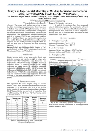 IJSRD - International Journal for Scientific Research & Development| Vol. 3, Issue 10, 2015 | ISSN (online): 2321-0613
All rights reserved by www.ijsrd.com 873
Study and Experimental Modelling of Welding Parameters on Hardness
of Hot Air Welded Poly Vinyl Chloride (PVC) Plastic
Md Shakibul Haque1
Inayat Hussain2
Proff.(Dr.) Athar Hussain3
Mohd Anees Siddiqui4
Proff.(Dr.)
Mohd. Ibrahim Khan5
1,2,3,4,5
Department of Mechanical Engineering
1,2
Invertis University, Bareilly,3,4,5
Integral University, Lucknow
Abstract— The present work has been carried out to study
the effect of some input parameters on the desired responses
in the Poly Vinyl Chloride (PVC) plastic welding by hot air
technique. The effect of hot air temperature, welding speed
and air flow rate has been evaluated on the Hardness of the
welded joints. These responses have been analysed using the
analysis of variance (ANOVA) and experimental modeling.
Plots of significant factors and experimental modeling have
been used to determine the best fit relationship between the
responses and the model parameters using MINITAB 17.
This has been used to determine the most influencing
parameter.
Key words: Poly Vinyl Chloride (PVC), Welding of PVC
plastic, Hot air welding, ANOVA technique, Experimental
Modeling, and Hardness of PVC plastic
I. INTRODUCTION
Plastics have the ability to take good surface finish, good
corrosion resistance and excellent strength to weight ratio.
Plastics can be categorized as thermosets and
thermoplastics. Only thermoplastic is weldable. In case of
thermosets resins, a chemical reaction occurs during
processing and curing, that is, as a result of irreversible
cross-linking reaction in the mold [2]. Hot air welding is one
of the external heating methods [3, 5, 6] and it was patented
by Reinhardt in 1940 [4]. He reported that weld groove and
weld rod were heated with hot air stream until they soften
sufficient to fuse, then the welding rod is pressed into the
groove.
II. DESIGN OF EXPERIMENT
The experiment has been designed using 2n
factorial
method. Here n is the number of variables taken during the
experiment [8]. In the present case, n= 3. A full factorial
design contains all possible combinations of a set of factors.
The 23
factorial design has two levels of each of the three
variables requiring 2×2×2= 8 runs [9]. The 23
design matrix
is shown in Table 1.
Exp.
Temperature
(°C)
Air flow
Rate
cm3
/s
Welding
Speed
mm/s
Hardness
Shore D
Run T AF WS H
1 225 5.893 0.25
2 225 5.893 0.35
3 225 17.679 0.25
4 225 17.679 0.35
5 275 17.679 0.25
6 275 17.679 0.35
7 275 5.893 0.25
8 275 5.893 0.35
Table 1: Matrix Prepared for Input Variables and
Corresponding Response.
A total of 8 experiments have been conducted
using 3 different parameters. The combination of input
parameter is taken on the basis of full factorial technique.
Three parameters have been taken as hot air temperature,
welding speed and air flow rate Detail description of input
parameters are given below:
III. INPUT PARAMETERS
A. Welding Temperature(T):
Maximum Temperature(Tmax) = 275 °C
Minimum Temperature(Tmin) = 225 °C
B. Air flow rate (AF):
Maximum Air flow rate (AFmax) = 17.679 cm3
/sec
Minimum Air flow rate (AFmin) = 5.893 cm3
/sec
C. Welding Speed (WS):
Maximum welding speed
(WSmax)
Distance travel 50
0.35 /
Minimum time taken to cover the distance 143
mm s  
And minimum welding speed
=(WSmin)
Distance travel 50
0.25 /
Maximum time taken to cover the distance 200
mm s  
Fig. 1: Hot Air Welding Operation Performing in Lab
Weld beads at different combination of welding parameter
obtained are shown below:
 