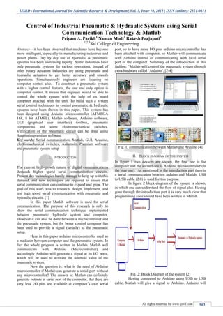 IJSRD - International Journal for Scientific Research & Development| Vol. 3, Issue 10, 2015 | ISSN (online): 2321-0613
All rights reserved by www.ijsrd.com 963
Control of Industrial Pneumatic & Hydraulic Systems using Serial
Communication Technology & Matlab
Priyam A. Parikh1
Naman Modi2
Rakesh Prajapati3
1,2,3
Sal College of Engineering
Abstract— it has been observed that machines have become
more intelligent, especially in manufacturing industries and
power plants. Day by day use of hydraulic & pneumatic
systems has been increasing rapidly. Some industries have
only pneumatic systems for various operations. Instead of
other rotary actuators industries are using pneumatic and
hydraulic actuators to get better accuracy and smooth
operations. Simultaneously engineers are focusing on
computer control also. To construct a pneumatic system
with a higher control features, the one and only option is
computer control. It means that engineer would be able to
control the whole system with the help of on board
computer attached with the unit. To build such a system
serial control techniques to control pneumatic & hydraulic
systems have been shown in this paper. This system has
been designed using Arduino Microcontroller (ATMEGA
168, 8 bit ATMEL), Matlab software, Arduino software,
GUI (graphical user interface) toolbox, pneumatic
components and some electromechanical switches.
Verification of the pneumatic circuit can be done using
Automsim premium software.
Key words: Serial communication, Matlab, GUI, Arduino,
electromechanical switches, Automsim Premium software
and pneumatic system setup
I. INTRODUCTION
The current high-growth nature of digital communications
demands higher speed serial communication circuits.
Present day technologies barely manage to keep up with this
demand, and new techniques are required to ensure that
serial communication can continue to expand and grow. The
goal of this work was to research, design, implement, and
test high speed serial communication with pneumatic and
hydraulic circuits. [1]
In this paper Matlab software is used for serial
communication. The purpose of this research is only to
show the serial communication technique implemented
between pneumatic/ hydraulic system and computer.
However it can also be done between a microcontroller and
the pneumatic system, but for better control computer has
been used to provide a signal (serially) to the pneumatic
setup.
Here in this paper arduino microcontroller used as
a mediator between computer and the pneumatic system. In
fact the whole program is written in Matlab. Matlab will
communicate with Arduino (Microcontroller) and
accordingly Arduino will generate a signal at its I/O ports,
which will be used to activate the solenoid valve of the
pneumatic system.
Now the question is: what is the need of Arduino
microcontroller if Matlab can generate a serial port without
any microcontroller? The answer is: Matlab can definitely
generate outputs at serial port of the computer. But there are
very less I/O pins are available at computer‟s own serial
port, so to have more I/O pins arduino microcontroller has
been attached with computer, so Matlab will communicate
with Arduino instead of communicating with local serial
port of the computer. Summary of the introduction in this
fashion: “Matlab will control the pneumatic system through
extra hardware called „Arduino‟. [2-4]
Fig. 1: communication between Matlab and Arduino [4]
II. BLOCK DIAGRAM OF THE SYSTEM
In figure 1 two devices are shown, the first one is the
computer and the second one is Arduino microcontroller (In
the blue one). As mentioned in the introduction part there is
a serial communication between arduino and Matlab. USB
to USB cable (2.0) is used for this purpose.
In figure 2 block diagram of the system is shown,
in which one can understand the flow of signal also. Having
gone through the introduction part it is very much clear that
programming code should have been written in Matlab.
Fig. 2: Block Diagram of the system [2]
Having connected to Arduino using USB to USB
cable, Matlab will give a signal to Arduino. Arduino will
 