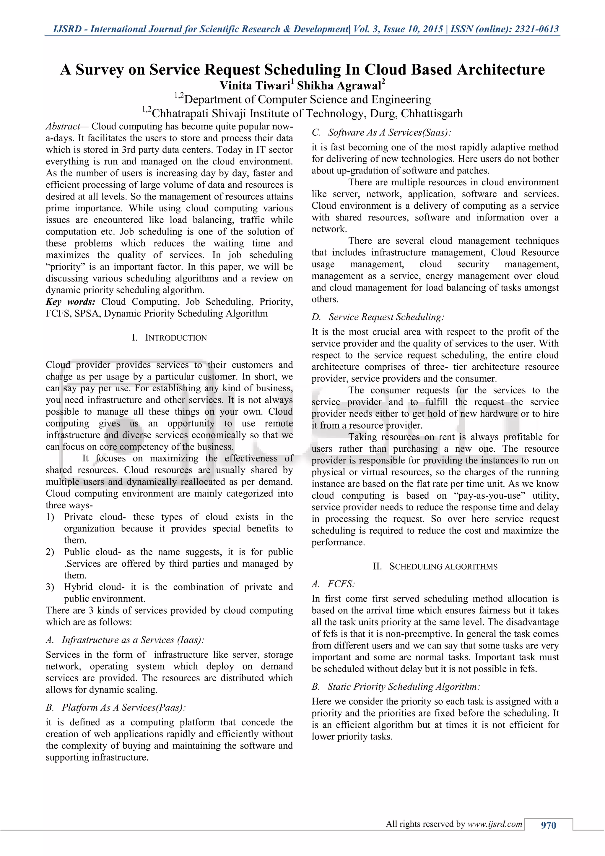 IJSRD - International Journal for Scientific Research & Development| Vol. 3, Issue 10, 2015 | ISSN (online): 2321-0613
All rights reserved by www.ijsrd.com 970
A Survey on Service Request Scheduling In Cloud Based Architecture
Vinita Tiwari1
Shikha Agrawal2
1,2
Department of Computer Science and Engineering
1,2
Chhatrapati Shivaji Institute of Technology, Durg, Chhattisgarh
Abstract— Cloud computing has become quite popular now-
a-days. It facilitates the users to store and process their data
which is stored in 3rd party data centers. Today in IT sector
everything is run and managed on the cloud environment.
As the number of users is increasing day by day, faster and
efficient processing of large volume of data and resources is
desired at all levels. So the management of resources attains
prime importance. While using cloud computing various
issues are encountered like load balancing, traffic while
computation etc. Job scheduling is one of the solution of
these problems which reduces the waiting time and
maximizes the quality of services. In job scheduling
“priority” is an important factor. In this paper, we will be
discussing various scheduling algorithms and a review on
dynamic priority scheduling algorithm.
Key words: Cloud Computing, Job Scheduling, Priority,
FCFS, SPSA, Dynamic Priority Scheduling Algorithm
I. INTRODUCTION
Cloud provider provides services to their customers and
charge as per usage by a particular customer. In short, we
can say pay per use. For establishing any kind of business,
you need infrastructure and other services. It is not always
possible to manage all these things on your own. Cloud
computing gives us an opportunity to use remote
infrastructure and diverse services economically so that we
can focus on core competency of the business.
It focuses on maximizing the effectiveness of
shared resources. Cloud resources are usually shared by
multiple users and dynamically reallocated as per demand.
Cloud computing environment are mainly categorized into
three ways-
1) Private cloud- these types of cloud exists in the
organization because it provides special benefits to
them.
2) Public cloud- as the name suggests, it is for public
.Services are offered by third parties and managed by
them.
3) Hybrid cloud- it is the combination of private and
public environment.
There are 3 kinds of services provided by cloud computing
which are as follows:
A. Infrastructure as a Services (Iaas):
Services in the form of infrastructure like server, storage
network, operating system which deploy on demand
services are provided. The resources are distributed which
allows for dynamic scaling.
B. Platform As A Services(Paas):
it is defined as a computing platform that concede the
creation of web applications rapidly and efficiently without
the complexity of buying and maintaining the software and
supporting infrastructure.
C. Software As A Services(Saas):
it is fast becoming one of the most rapidly adaptive method
for delivering of new technologies. Here users do not bother
about up-gradation of software and patches.
There are multiple resources in cloud environment
like server, network, application, software and services.
Cloud environment is a delivery of computing as a service
with shared resources, software and information over a
network.
There are several cloud management techniques
that includes infrastructure management, Cloud Resource
usage management, cloud security management,
management as a service, energy management over cloud
and cloud management for load balancing of tasks amongst
others.
D. Service Request Scheduling:
It is the most crucial area with respect to the profit of the
service provider and the quality of services to the user. With
respect to the service request scheduling, the entire cloud
architecture comprises of three- tier architecture resource
provider, service providers and the consumer.
The consumer requests for the services to the
service provider and to fulfill the request the service
provider needs either to get hold of new hardware or to hire
it from a resource provider.
Taking resources on rent is always profitable for
users rather than purchasing a new one. The resource
provider is responsible for providing the instances to run on
physical or virtual resources, so the charges of the running
instance are based on the flat rate per time unit. As we know
cloud computing is based on “pay-as-you-use” utility,
service provider needs to reduce the response time and delay
in processing the request. So over here service request
scheduling is required to reduce the cost and maximize the
performance.
II. SCHEDULING ALGORITHMS
A. FCFS:
In first come first served scheduling method allocation is
based on the arrival time which ensures fairness but it takes
all the task units priority at the same level. The disadvantage
of fcfs is that it is non-preemptive. In general the task comes
from different users and we can say that some tasks are very
important and some are normal tasks. Important task must
be scheduled without delay but it is not possible in fcfs.
B. Static Priority Scheduling Algorithm:
Here we consider the priority so each task is assigned with a
priority and the priorities are fixed before the scheduling. It
is an efficient algorithm but at times it is not efficient for
lower priority tasks.
 