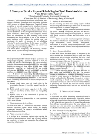 IJSRD - International Journal for Scientific Research & Development| Vol. 3, Issue 10, 2015 | ISSN (online): 2321-0613
All rights reserved by www.ijsrd.com 970
A Survey on Service Request Scheduling In Cloud Based Architecture
Vinita Tiwari1
Shikha Agrawal2
1,2
Department of Computer Science and Engineering
1,2
Chhatrapati Shivaji Institute of Technology, Durg, Chhattisgarh
Abstract— Cloud computing has become quite popular now-
a-days. It facilitates the users to store and process their data
which is stored in 3rd party data centers. Today in IT sector
everything is run and managed on the cloud environment.
As the number of users is increasing day by day, faster and
efficient processing of large volume of data and resources is
desired at all levels. So the management of resources attains
prime importance. While using cloud computing various
issues are encountered like load balancing, traffic while
computation etc. Job scheduling is one of the solution of
these problems which reduces the waiting time and
maximizes the quality of services. In job scheduling
“priority” is an important factor. In this paper, we will be
discussing various scheduling algorithms and a review on
dynamic priority scheduling algorithm.
Key words: Cloud Computing, Job Scheduling, Priority,
FCFS, SPSA, Dynamic Priority Scheduling Algorithm
I. INTRODUCTION
Cloud provider provides services to their customers and
charge as per usage by a particular customer. In short, we
can say pay per use. For establishing any kind of business,
you need infrastructure and other services. It is not always
possible to manage all these things on your own. Cloud
computing gives us an opportunity to use remote
infrastructure and diverse services economically so that we
can focus on core competency of the business.
It focuses on maximizing the effectiveness of
shared resources. Cloud resources are usually shared by
multiple users and dynamically reallocated as per demand.
Cloud computing environment are mainly categorized into
three ways-
1) Private cloud- these types of cloud exists in the
organization because it provides special benefits to
them.
2) Public cloud- as the name suggests, it is for public
.Services are offered by third parties and managed by
them.
3) Hybrid cloud- it is the combination of private and
public environment.
There are 3 kinds of services provided by cloud computing
which are as follows:
A. Infrastructure as a Services (Iaas):
Services in the form of infrastructure like server, storage
network, operating system which deploy on demand
services are provided. The resources are distributed which
allows for dynamic scaling.
B. Platform As A Services(Paas):
it is defined as a computing platform that concede the
creation of web applications rapidly and efficiently without
the complexity of buying and maintaining the software and
supporting infrastructure.
C. Software As A Services(Saas):
it is fast becoming one of the most rapidly adaptive method
for delivering of new technologies. Here users do not bother
about up-gradation of software and patches.
There are multiple resources in cloud environment
like server, network, application, software and services.
Cloud environment is a delivery of computing as a service
with shared resources, software and information over a
network.
There are several cloud management techniques
that includes infrastructure management, Cloud Resource
usage management, cloud security management,
management as a service, energy management over cloud
and cloud management for load balancing of tasks amongst
others.
D. Service Request Scheduling:
It is the most crucial area with respect to the profit of the
service provider and the quality of services to the user. With
respect to the service request scheduling, the entire cloud
architecture comprises of three- tier architecture resource
provider, service providers and the consumer.
The consumer requests for the services to the
service provider and to fulfill the request the service
provider needs either to get hold of new hardware or to hire
it from a resource provider.
Taking resources on rent is always profitable for
users rather than purchasing a new one. The resource
provider is responsible for providing the instances to run on
physical or virtual resources, so the charges of the running
instance are based on the flat rate per time unit. As we know
cloud computing is based on “pay-as-you-use” utility,
service provider needs to reduce the response time and delay
in processing the request. So over here service request
scheduling is required to reduce the cost and maximize the
performance.
II. SCHEDULING ALGORITHMS
A. FCFS:
In first come first served scheduling method allocation is
based on the arrival time which ensures fairness but it takes
all the task units priority at the same level. The disadvantage
of fcfs is that it is non-preemptive. In general the task comes
from different users and we can say that some tasks are very
important and some are normal tasks. Important task must
be scheduled without delay but it is not possible in fcfs.
B. Static Priority Scheduling Algorithm:
Here we consider the priority so each task is assigned with a
priority and the priorities are fixed before the scheduling. It
is an efficient algorithm but at times it is not efficient for
lower priority tasks.
 