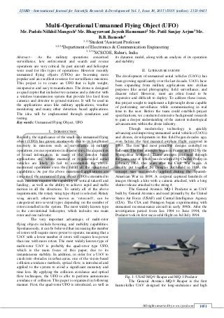 IJSRD - International Journal for Scientific Research & Development| Vol. 3, Issue 10, 2015 | ISSN (online): 2321-0613
All rights reserved by www.ijsrd.com 1051
Multi-Operational Unmanned Flying Object (UFO)
Mr. Padole Nilkhil Mangesh1 Mr. Bhagyawant Jayesh Hanumant2 Mr. Patil Sanjay Arjun3 Mr.
B.B. Bansode4
1,2,3
Student 4
Assistant Professor
1,2,3,4
Department of Electronics & Communication Engineering
1,2,3,4
SCSCOE, Rahuri, India
Abstract— As the military operations concerned
surveillance, law enforcement and search and rescue
operations are very critical. In past aircraft and helicopter
were used for this types of operations. However recently
unmanned flying objects (UFOs) are becoming more
popular and an excellent resource for surveillance missions.
This project is to create an UFO that is light weight,
inexpensive and easy to manufacture. The drone is designed
as quad copter that includes two cameras and a detector with
a wireless transmission system that provide live feed from
cameras and detector to ground stations. It will be used in
the applications areas like military applications, weather
monitoring and many other detection based applications.
The idea will be implemented through simulation and
testing.
Key words: Unmanned Flying Object, UFO
I. INTRODUCTION
Recently, the significance of the small-size unmanned flying
object (UFO) has grown enormously due to its heightened
necessity in missions such as surveillance in military
operations, rescue operations in disaster sites, the acquisition
of visual information, in many of the detector based
applications etc, where manned or regular-sized aerial
vehicles are likely to fail to accomplish the above-
mentioned operations even they fulfill all the operational
capabilities. As per the above mentioned applications are
concerned, the unmanned flying object (UFO) committed to
such missions requires the capability of vertical takeoff and
landing , as well as the ability to achieve rapid and stable
motion in all the directions. To satisfy all of the above
requirements, the rotary wing type object is selected. Rotary
wing aircraft, otherwise known as ‘rotorcraft’, can be
categorized into several types depending on the number of
rotors installed in the system. The most widely known type
is the conventional helicopter, which includes one main
rotor and one tail rotor.
The very important advantages of multi-rotor
flying objects include hovering, and mobility capabilities.
Spontaneously, it can be believed that increasing the number
of rotors will require more power to operate, meaning that a
UAV with a lower number of rotors will require less power
than one with more rotors. The most widely known type of
multi-rotor UAV is probably the quad-rotor type UFO,
which is the main focus of this paper, due to its
instantaneous stability. In addition, in order for a UAV to
crash into obstacles in urban areas, one of the vision-based
collision avoidance methods, optical flow, is introduced and
applied to the system to avoid a significant monetary and
time loss. By applying the collision avoidance and optical
flow techniques, the UFO is able to perform autonomous
avoidance of collision. This paper is organized in following
manner. First, the quad-rotor UFO is introduced, as well as
its dynamic model, along with an analysis of its operation
and stability.
II. LITERATURE SURVEY
The development of unmanned aerial vehicles (UAVs) has
been growing significantly over the last decade. UAVs have
been expanding from military applications into civilian
purposes like aerial photography, field surveillance, and
disaster relief. However, most are often found to be
expensive and difficult to deploy. To address these issues,
this project sought to implement a lightweight drone capable
of performing surveillance while communicating in real
time to the user. Before the team could establish project
specifications, we conducted extensive background research
to gain a deeper understanding of the current technological
advancements within the drone industry.
Though modern-day technology is quickly
advancing and improving unmanned aerial vehicles (UAVs)
and drones, developments in this field began decades ago,
even before the first manned airplane flight occurred in
1903. The first and most primitive designs centered on
balloons. The first attempts began in France in 1782 by the
Montgolfier brothers1. These attempts continued through
the years, one of which was developed by Charles Perley in
February 1863, two years after the Civil War began. A
novelty put together by Douglas Archibald in 1883, the
concept was successfully applied during the Spanish-
American War in 1898. A corporal captured hundreds of
images through a kite with a camera attached, with a long
shutter release attached to the string 4.
The General Atomics MQ-1 Predator is an UAV
built by General Atomics and used primarily by the United
States Air Force (USAF) and Central Intelligence Agency
(CIA). The CIA and Pentagon began experimenting with
unmanned reconnaissance aircraft in early 1980s. After the
investigation period from Jan 1994 to June 1994, the
Predator took its first successful flight on 3rd July 1994.
Fig. 1: USAF MQ-9 Reaper and MQ-1 Predator
The General Atomics MQ-9 Reaper is the first
hunter-killer UAV designed for long-endurance and high
 