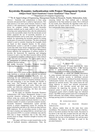 IJSRD - International Journal for Scientific Research & Development| Vol. 3, Issue 10, 2015 | ISSN (online): 2321-0613
All rights reserved by www.ijsrd.com 1032
Keystroke Dynamics Authentication with Project Management System
Abhijeet Patait1 Kirti Chandratre2 Gaurav Kamlaskar3 Vikas Thorat4
1,2,3,4
Department of Computer Engineering
1,2,3,4
R. H. Sapat College of Engineering, Management Studies & Research, Nashik, Maharashtra, India
Abstract— Generally user authentication is done using
username and password that is called as login process. This
login process is not more secure because, however a login
session is still unprotected to impersonator when the user
leaves his computer without logging off. Keystroke
dynamics methods can be made useful to verify a user by
extracting some typing features then, after the authentication
process has successfully ended. From the last decade several
studies proposed the use of keystroke dynamics as a
behavioral biometric tool to verify users. We propose a new
method, for representing the keystroke patterns by joining
similar pairs of consecutive keystrokes. The above proposed
method is used to consider clustering the di-graphs which
are based on their temporal features. In this project,
authentication system is provide to project management
system that make more Secure management system without
acknowledging unauthorized user. The Project Management
System addresses the management of software projects. It
provides the framework for organizing and managing
resources in such a way that these resources deliver all the
work required to complete a software project within defined
scope, time and cost constraints. The system applies only to
the management of software projects and is a tool that
facilitates decision making.
Key words: Keystroke Dynamics, Temporal Features,
Clustering Digraph, Project Management System
I. INTRODUCTION
Currently most of the system use basic security technique or
many hardware or network devices to secure his personal
computer and industrial computer. Basically now use
technology for user authentication is username password
and extends one step toward use biometric hardware system.
But such technology is not user friendly and flexible in
some cases. This biometric system make work more
complicated, lengthily and more costly. There also exist
another user behaviour authentication system this system
uses image processing technology, but there also create
some limitation because of camera.
In this paper we introduce Keystroke Dynamics
Authentication with Project Management System it uses
keystroke dynamics technology for user authentication
without using any camera and biometric hardware. This
system uses simple computer keyboard, therefor it is easy to
maintain number of systems or personal computer security.
Keystroke Dynamics Authentication system provides
security to project management system for securing the
project information and data or file which are share between
PMS employees. We are providing security in three steps
first step is examine user typing behavior, second step is one
time password (OTP) it is second verification step and the
third step is image verification step in this step select
security point on image. Therefore strength of security will
be increased.
This paper will focus on past research done on the
field of keyboard dynamics authentication. Then, the
reasoning behind the final method and a de-tailed
explanation of the final method are stated. This is followed
by test results, how efficiently the algorithm works and in
periodic time for better results as well as how we used to
test it and possible future improvements.
Fig. 1: Architecture of Keystroke Dynamics Authentication
with Project Management System”
II. MOTIVATION
Nowadays web security is most important for many
organizations, because of hacking. Most of the hacking
activity is performed for extracting some valuable
information without permission or in unauthorized way.
Traditionally we secure our valuable information
by using username and password technique, but it is not
sufficient for provide security to distributed network
environment. Therefore we introduced keystroke Dynamics
Authentication System, this system use machine learning
approach for network security. This system learns the user
typing behavior to secure user network environment.
Additionally it also provides second and third step
verification for improving the security. In this paper
proposed system is used to provide security for project
management system which is handles huge size industrial
project. The PMS system perform main role in managing the
project efficiently and reliably without requirement of any
message passing system or communication system.
III. LITERATURE SURVEY
A. Previous Research on Keystroke Dynamics
Authentication:
The effective studies done on this topic have some
resemblance. The consensus on feature selection is that key-
down to key-down produces the best results. Key-down to
key-down is the time that revealed from the user fully de-
pressing a key on the keyboard to the time the user fully
depresses the next key on the keyboard. For each key press
combination, that time is calculated and used as the
prevalent feature[1].
 