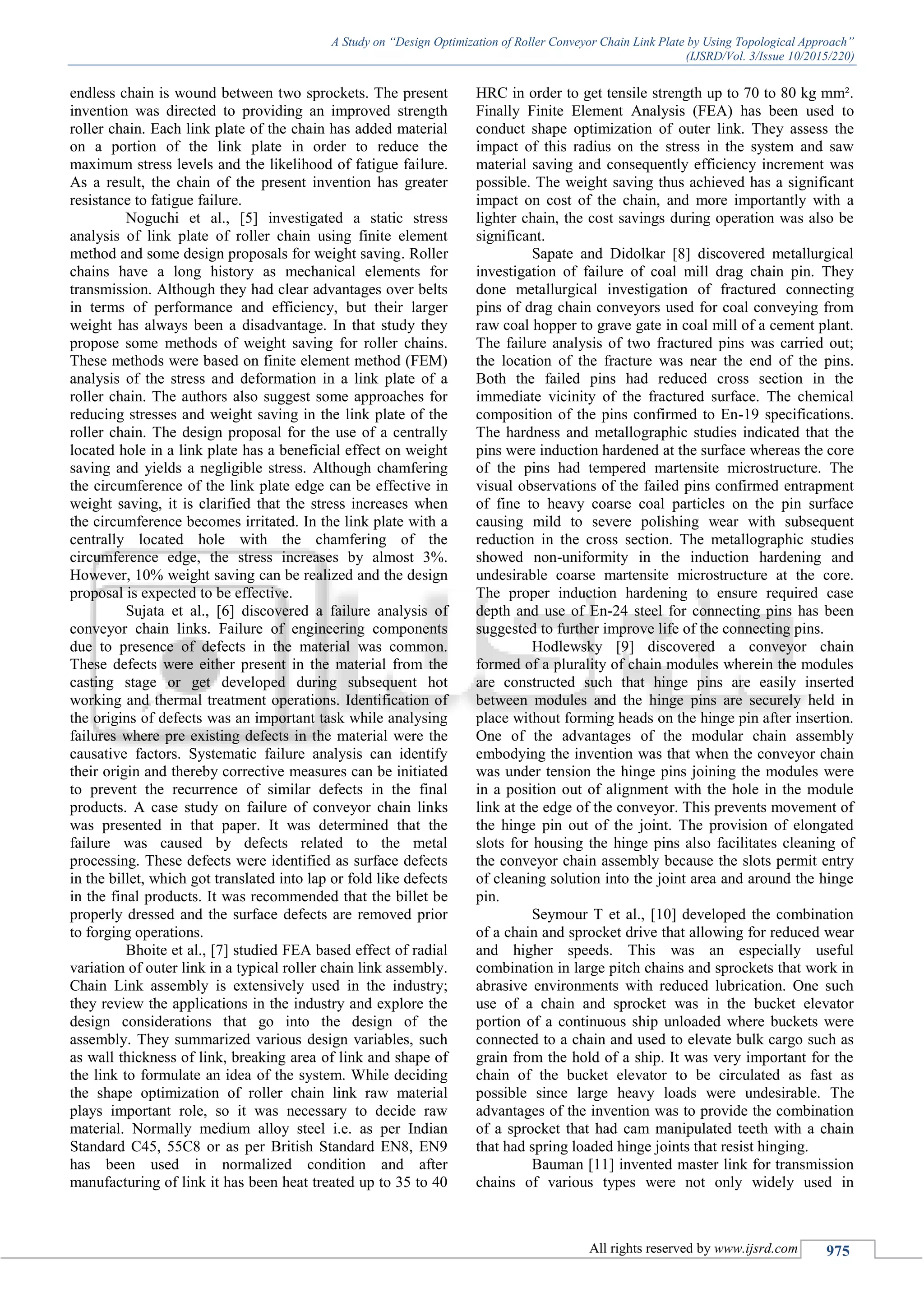A Study on “Design Optimization of Roller Conveyor Chain Link Plate by Using Topological Approach”
(IJSRD/Vol. 3/Issue 10/2015/220)
All rights reserved by www.ijsrd.com 975
endless chain is wound between two sprockets. The present
invention was directed to providing an improved strength
roller chain. Each link plate of the chain has added material
on a portion of the link plate in order to reduce the
maximum stress levels and the likelihood of fatigue failure.
As a result, the chain of the present invention has greater
resistance to fatigue failure.
Noguchi et al., [5] investigated a static stress
analysis of link plate of roller chain using finite element
method and some design proposals for weight saving. Roller
chains have a long history as mechanical elements for
transmission. Although they had clear advantages over belts
in terms of performance and efficiency, but their larger
weight has always been a disadvantage. In that study they
propose some methods of weight saving for roller chains.
These methods were based on finite element method (FEM)
analysis of the stress and deformation in a link plate of a
roller chain. The authors also suggest some approaches for
reducing stresses and weight saving in the link plate of the
roller chain. The design proposal for the use of a centrally
located hole in a link plate has a beneficial effect on weight
saving and yields a negligible stress. Although chamfering
the circumference of the link plate edge can be effective in
weight saving, it is clarified that the stress increases when
the circumference becomes irritated. In the link plate with a
centrally located hole with the chamfering of the
circumference edge, the stress increases by almost 3%.
However, 10% weight saving can be realized and the design
proposal is expected to be effective.
Sujata et al., [6] discovered a failure analysis of
conveyor chain links. Failure of engineering components
due to presence of defects in the material was common.
These defects were either present in the material from the
casting stage or get developed during subsequent hot
working and thermal treatment operations. Identification of
the origins of defects was an important task while analysing
failures where pre existing defects in the material were the
causative factors. Systematic failure analysis can identify
their origin and thereby corrective measures can be initiated
to prevent the recurrence of similar defects in the final
products. A case study on failure of conveyor chain links
was presented in that paper. It was determined that the
failure was caused by defects related to the metal
processing. These defects were identified as surface defects
in the billet, which got translated into lap or fold like defects
in the final products. It was recommended that the billet be
properly dressed and the surface defects are removed prior
to forging operations.
Bhoite et al., [7] studied FEA based effect of radial
variation of outer link in a typical roller chain link assembly.
Chain Link assembly is extensively used in the industry;
they review the applications in the industry and explore the
design considerations that go into the design of the
assembly. They summarized various design variables, such
as wall thickness of link, breaking area of link and shape of
the link to formulate an idea of the system. While deciding
the shape optimization of roller chain link raw material
plays important role, so it was necessary to decide raw
material. Normally medium alloy steel i.e. as per Indian
Standard C45, 55C8 or as per British Standard EN8, EN9
has been used in normalized condition and after
manufacturing of link it has been heat treated up to 35 to 40
HRC in order to get tensile strength up to 70 to 80 kg mm².
Finally Finite Element Analysis (FEA) has been used to
conduct shape optimization of outer link. They assess the
impact of this radius on the stress in the system and saw
material saving and consequently efficiency increment was
possible. The weight saving thus achieved has a significant
impact on cost of the chain, and more importantly with a
lighter chain, the cost savings during operation was also be
significant.
Sapate and Didolkar [8] discovered metallurgical
investigation of failure of coal mill drag chain pin. They
done metallurgical investigation of fractured connecting
pins of drag chain conveyors used for coal conveying from
raw coal hopper to grave gate in coal mill of a cement plant.
The failure analysis of two fractured pins was carried out;
the location of the fracture was near the end of the pins.
Both the failed pins had reduced cross section in the
immediate vicinity of the fractured surface. The chemical
composition of the pins confirmed to En-19 specifications.
The hardness and metallographic studies indicated that the
pins were induction hardened at the surface whereas the core
of the pins had tempered martensite microstructure. The
visual observations of the failed pins confirmed entrapment
of fine to heavy coarse coal particles on the pin surface
causing mild to severe polishing wear with subsequent
reduction in the cross section. The metallographic studies
showed non-uniformity in the induction hardening and
undesirable coarse martensite microstructure at the core.
The proper induction hardening to ensure required case
depth and use of En-24 steel for connecting pins has been
suggested to further improve life of the connecting pins.
Hodlewsky [9] discovered a conveyor chain
formed of a plurality of chain modules wherein the modules
are constructed such that hinge pins are easily inserted
between modules and the hinge pins are securely held in
place without forming heads on the hinge pin after insertion.
One of the advantages of the modular chain assembly
embodying the invention was that when the conveyor chain
was under tension the hinge pins joining the modules were
in a position out of alignment with the hole in the module
link at the edge of the conveyor. This prevents movement of
the hinge pin out of the joint. The provision of elongated
slots for housing the hinge pins also facilitates cleaning of
the conveyor chain assembly because the slots permit entry
of cleaning solution into the joint area and around the hinge
pin.
Seymour T et al., [10] developed the combination
of a chain and sprocket drive that allowing for reduced wear
and higher speeds. This was an especially useful
combination in large pitch chains and sprockets that work in
abrasive environments with reduced lubrication. One such
use of a chain and sprocket was in the bucket elevator
portion of a continuous ship unloaded where buckets were
connected to a chain and used to elevate bulk cargo such as
grain from the hold of a ship. It was very important for the
chain of the bucket elevator to be circulated as fast as
possible since large heavy loads were undesirable. The
advantages of the invention was to provide the combination
of a sprocket that had cam manipulated teeth with a chain
that had spring loaded hinge joints that resist hinging.
Bauman [11] invented master link for transmission
chains of various types were not only widely used in
 