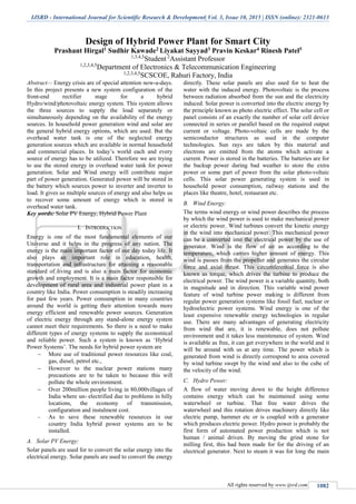 IJSRD - International Journal for Scientific Research & Development| Vol. 3, Issue 10, 2015 | ISSN (online): 2321-0613
All rights reserved by www.ijsrd.com 1082
Design of Hybrid Power Plant for Smart City
Prashant Hirgal1 Sudhir Kawade2 Liyakat Sayyad3 Pravin Keskar4 Rinesh Patel5
1,3,4,5
Student 2
Assistant Professor
1,2,3,4,5
Department of Electronics & Telecommunication Engineering
1,2,3,4,5
SCSCOE, Rahuri Factory, India
Abstract— Energy crisis are of special attention now-a-days.
In this project presents a new system configuration of the
front-end rectifier stage for a hybrid
Hydro/wind/photovoltaic energy system. This system allows
the three sources to supply the load separately or
simultaneously depending on the availability of the energy
sources. In household power generation wind and solar are
the general hybrid energy options, which are used. But the
overhead water tank is one of the neglected energy
generation sources which are available in normal household
and commercial places. In today’s world each and every
source of energy has to be utilized. Therefore we are trying
to use the stored energy in overhead water tank for power
generation. Solar and Wind energy will contribute major
part of power generation. Generated power will be stored in
the battery which sources power to inverter and inverter to
load. It gives us multiple sources of energy and also helps us
to recover some amount of energy which is stored in
overhead water tank.
Key words: Solar PV Energy, Hybrid Power Plant
I. INTRODUCTION
Energy is one of the most fundamental elements of our
Universe and it helps in the progress of any nation. The
energy is the main important factor of our day today life. It
also plays an important role in education, health,
transportation and infrastructure for attaining a reasonable
standard of living and is also a main factor for economic
growth and employment. It is a main factor responsible for
development of rural area and industrial power plant in a
country like India. Power consumption is steadily increasing
for past few years. Power consumption in many countries
around the world is getting their attention towards more
energy efficient and renewable power sources. Generation
of electric energy through any stand-alone energy system
cannot meet their requirements. So there is a need to make
different types of energy systems to supply the economical
and reliable power. Such a system is known as ‘Hybrid
Power Systems’. The needs for hybrid power system are
 More use of traditional power resources like coal,
gas, diesel, petrol etc.,
 However to the nuclear power stations many
precautions are to be taken to because this will
pollute the whole environment.
 Over 200million people living in 80,000villages of
India where un- electrified due to problems in hilly
locations, the economy of transmission,
configuration and instalment cost.
 As to save these renewable resources in our
country India hybrid power systems are to be
installed.
A. Solar PV Energy:
Solar panels are used for to convert the solar energy into the
electrical energy. Solar panels are used to convert the energy
directly. These solar panels are also used for to heat the
water with the induced energy. Photovoltaic is the process
between radiation absorbed from the sun and the electricity
induced. Solar power is converted into the electric energy by
the principle known as photo electric effect. The solar cell or
panel consists of an exactly the number of solar cell device
connected in series or parallel based on the required output
current or voltage. Photo-voltaic cells are made by the
semiconductor structures as used in the computer
technologies. Sun rays are taken by this material and
electrons are emitted from the atoms which activate a
current. Power is stored in the batteries. The batteries are for
the backup power during bad weather to store the extra
power or some part of power from the solar photo-voltaic
cells. This solar power generating system is used in
household power consumption, railway stations and the
places like theatre, hotel, restaurant etc.
B. Wind Energy:
The terms wind energy or wind power describes the process
by which the wind power is used to make mechanical power
or electric power. Wind turbines convert the kinetic energy
in the wind into mechanical power. This mechanical power
can be a converted into the electrical power by the use of
generator. Wind is the flow of air as according to the
temperature, which carries higher amount of energy. This
wind is passes from the propeller and generates the circular
force and axial thrust. This circumferential force is also
known as torque, which drives the turbine to produce the
electrical power. The wind power is a variable quantity, both
in magnitude and in direction. This variable wind power
feature of wind turbine power making is different from
regular power generation systems like fossil fuel, nuclear or
hydroelectric power systems. Wind energy is one of the
least expensive renewable energy technologies in regular
use. There are many advantages of generating electricity
from wind that are, it is renewable, does not pollute
environment and it takes less maintenance of system. Wind
is available as free, it can get everywhere in the world and it
will be around with us at any time. The power which is
generated from wind is directly correspond to area covered
by wind turbine swept by the wind and also to the cube of
the velocity of the wind.
C. Hydro Power:
A flow of water moving down to the height difference
contains energy which can be maintained using some
waterwheel or turbine. That free water drives the
waterwheel and this rotation drives machinery directly like
electric pump, hammer etc or is coupled with a generator
which produces electric power. Hydro power is probably the
first form of automated power production which is not
human / animal driven. By moving the grind stone for
milling first, this had been made for for the driving of an
electrical generator. Next to steam it was for long the main
 