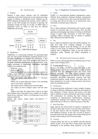 Big Data Mining, Techniques, Handling Technologies and Some Related Issues: A Review
(IJSRD/Vol. 3/Issue 10/2015/210)
All rights reserved by www.ijsrd.com 941
III. TECHNOLOGIES
A. Hadoop:
Hadoop is open source software used for distributed
computing. It provides Framework to store and process large
amount of dataset in distributed system. Hadoop use the
HDFS (Hadoop Distributed File System) system. HDFS is
based on the GFS (Google File System). It provides the
redundant storage for large set of data. In HDFS Data is
distributed across all nodes at load time for efficient
MapReduce processing.
Fig. 1: HDFS Block Diagram
B. MapReduce:
MapReduce is a processing technique for generating large
data sets with parallel distributed computing based on java.
Basically MapReduce is method for distributing a task
across multiple nodes. Each node processes data stored on
the node. Automatic Distribution and Parallelization is the
biggest advantage of MapReduce. MapReduce algorithm
based on two important task:
- Map task
- Reduce task
Map takes a set of data and converts it into another set
of data, where individual elements are broken down into
tuples based on key value pair [9].
Map task syntax: map (key1, value) => list<key2,
value2>
Means, for an input Map task returns a list containing
zero or more (key, value) pairs:
- The output can be a different key from the input.
- The output can have multiple entries with the same
key.
Reduce task takes the output from a map as an input
and combines those data tuples into a smaller set of tuples
based on key value pair. That is, it will generate a new list of
reduced output [9].
Reduce task syntax: reduce (key2, list<value2>) =>
list<value3>
Fig. 1.2: MapReduce Working Block Diagram
C. NoSql:
NoSQL is a non-relational database management system,
different from traditional relational database management
systems. It is based on key-value store and document store,
to storage and retrieval of large set of unstructured, semi-
structured or structures data or data sets.
D. Hive:
Hive is data warehouse infrastructure tool to process large
amount of structured data set in hadoop. Hive provides
querying and managing large datasets residing in distributed
storage. It allows SQL developers to write Hive Query
Language (HQL) statements that are similar to standard
SQL statements also called HiveQL
E. Pig:
Pig is a high level platform used with Apache Hadoop. It is
high level high level scripting language. It creates
MapReduce Program used with hadoop. To run the PIG
scripts in Local mode, no Hadoop or HDFS installation is
required. But in MapReduce mode, to run the scripts in
mapreduce mode, Hadoop and HDFS installation is
required.
IV. ISSUES RELATED TO BIG DATA MINING
When we work with big data there are different type of issue
comes while working with it:
A. Security and Privacy:
Security and privacy are the most important issue in data
mining. In data sources, the various forms of data, including
structured data and unstructured data that comes from
different resources. This data sources contains simple
information of organization as well as it can include
personally identifiable information, payment card data,
intellectual property, health records, and much more. For
these perspectives we need to strong security and privacy
policy for unauthorized user.
B. Architecture:
To develop big data architecture is more complex compare
to design a Business intelligence application and setting up
data warehouse. Volume, velocity, and variety of the data
make it difficult to extract information and business insight.
The architectures for realizing big data solutions are
composed of heterogeneous infrastructures, databases,
visualization technique and analytics tools. Selecting the
right architecture is the key to utilize the power of big data.
C. Real Time Data:
bigger data are not always better for analysis. It depends on
the type of data, data is noisy or not and many other factors.
In real time analysis data are frequently changed comes
from different resources. In this case we need to design a
powerful framework that manage data without delaying and
provide a faster analysis tool for real time data.
D. Veracity:
Veracity defines the, how we are faithful with data and the
quality of data. Is the data that is being stored, and mined
meaningful to the problem being analyzed. In the data
 