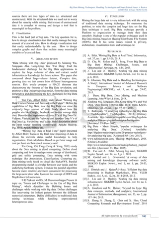 Big Data Mining, Techniques, Handling Technologies and Some Related Issues: A Review
(IJSRD/Vol. 3/Issue 10/2015/210)
All rights reserved by www.ijsrd.com 942
sources there are two types of data i.e. structured and
unstructured. With the structured data we need not to worry
about the veracity while mining. But in case of unstructured
data it is complex to mining and design a tool that is
meaningful to the problem.
E. Visualization:
This is the hard part of big data. The key question for is,
how to design visualization tool that easily manage the large
amount of extracted data. How to design visualization tool
that easily understandable by the user. How to design
complex graphs and charts that include many meaningful
variables of extracted data.
V. LITERATURE REVIEW
“Data Mining with Big Data” proposed by Xindong Wu,
Xingquan Zhu, Gong-Qing Wu, Wei Ding: Find the
fundamental challenge for the Big Data applications to
explore the large volumes of data and extract useful
information or knowledge for future actions. This paper also
concerned about large-volume dataset, Complex data,
growing data set that comes from different heterogeneous
sources. This article presents a HACE theorem that
characterizes the features of the Big Data revolution, and
proposes a Big Data processing model, from the data mining
perspective and determining the key challenges for Big Data
mining.
Wei Fan, Albert Bifet: study about “Mining Big
Data: Current Status, and Forecast to the Future”. Define the
capabilities of Big Data, how the Big Data can mine the
extremely large amount of data. Study about how the
popular site like Google, facebook and twitter manage their
data. Describe the importance of three V’s of Big Data I.e.
Volume, Variety, and the Velocity and Another Two V’s of
Big Data I.e. Variability: and Value. Brief description about
the open source handling technologies: Apache Hadoop,
Pig, Hive, Apache HBase etc.
“Mining Big Data in Real Time” paper presented
by Albert Bifet: focus on the Real time streaming of data to
obtain the currents status useful knowledge to help
organization. Cost calculation Based on per hour usage and
cost per hour and how much memory used
Xia Geng, Zhi Yang (Geng & Yang, 2013) study
about the Data mining in cloud computing. Define cloud
computing and how it overlaps some concept of distributed,
grid and utility computing. Data mining with some
technique like Association, Classification, Clustering etc.
Data mining tools based on cloud like Weka4WS. Parallel
programming model is a bridge between user needs and the
underlying hardware system, it makes the parallel algorithm
become more intuitive and more convenient for processing
the large-scale data. Also focus on the concept of HDFS and
MapReduce Infrastructure.
B R Prakash and Dr. M. Hanumanthappa Present th
topic on, “Issues and Challenges in the Era of Big Data
Mining”, which describes the Defining Issues and
challenges while working with big data. Define challenges
like uncovering the hidden pattern between the different
numerical parameters. Define difficulties in traditional data
mining technique while handling unprecedented
heterogeneous data.
VI. CONCLUSION
Mining the large data set is very tedious task with the using
of traditional data mining technique. To overcome the
problem, to mine the complex and large data set the Big
Data technique is used. Big Data technique provide a
Platform to organization to manage there their data
smoothly. Hadoop is one of the popular techniques used in
Big Data mining, based on Hadoop Distributed File System
(HDFS). But It has some issues related to privacy,
architecture, visualization tools and technique etc.
REFERENCES
[1] A. Bifet, 'Mining Big Data in Real Time', Informatica,
vol. 37, no. 1, pp. 15-20, 2013.
[2] D. Che, M. Safran and Z. Peng, 'From Big Data to
Big Data Mining: Challenges, Issues, and
Opportunities', Springer, pp. 1-15, 2013.
[3] J. Lin and D. Ryaboy, 'Scaling big data mining
infrastructure', SIGKDD Explor. Newsl., vol. 14, no. 2,
p. 6, 2013.
[4] S. Ghuman, 'Big Data and its Handling Technologies-
A Study', International Journal of Advanced Research
in Computer Science and Software
Engineering(IJARCSSE), vol. 5, no. 6, pp. 29-32,
2015.
[5] J. Dean, Big Data, Data Mining, and Machine
Learning. John Wiley & Sons, 2014.
[6] Xindong Wu, Xingquan Zhu, Gong-Qing Wu and Wei
Ding, 'Data mining with big data', IEEE Trans. Knowl.
Data Eng., vol. 26, no. 1, pp. 97-107, 2014.
[7] T. Rodrigues, '10 emerging technologies for Big Data
- TechRepublic', TechRepublic, 2012. [Online].
Available: http://www.techrepublic.com/blog/big-data-
analytics/10-emerging-technologies-for-big-data.
[Accessed: 03- Dec- 2015].
[8] Big Data - Made Simple, 'popular techniques for
analysing Big Data'. [Online]. Available:
http://bigdata-madesimple.com/26-popular-techniques-
for-analysing-big-data. [Accessed: 03- Dec- 2015].
[9] www.tutorialspoint.com, 'Hadoop MapReduce', 2015.
[Online].Available:
http://www.tutorialspoint.com/hadoop/hadoop_mapred
uce.htm. [Accessed: 03- Dec- 2015].
[10]W. Fan and A. Bifet, 'Mining big data', SIGKDD
Explor. Newsl., vol. 14, no. 2, p. 1, 2013.
[11]M. Goebel and L. Gruenwald, 'A survey of data
mining and knowledge discovery software tools',
SIGKDD Explor. Newsl., vol. 1, no. 1, pp. 20-33,
1999.
[12]J. Dittrich and J. QuianÃ©-Ruiz, 'Efficient big data
processing in Hadoop MapReduce', Proc. VLDB
Endow., vol. 5, no. 12, pp. 2014-2015, 2012.
[13]J. Lin and D. Ryaboy, 'Scaling big data mining
infrastructure', SIGKDD Explor. Newsl., vol. 14, no. 2,
p. 6, 2013.
[14]A. Gandomi and M. Haider, 'Beyond the hype: Big
data concepts, methods, and analytics', International
Journal of Information Management, vol. 35, no. 2, pp.
137-144, 2015.
[15]S. Zhang, S. Zhang, X. Chen and X. Huo, 'Cloud
Computing Research and Development Trend', 2010
 