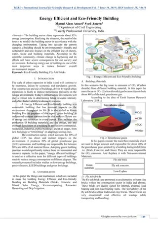 IJSRD - International Journal for Scientific Research & Development| Vol. 7, Issue 10, 2019 | ISSN (online): 2321-0613
All rights reserved by www.ijsrd.com 189
Energy Efficient and Eco-Friendly Building
Masud Alam Ansari1 Syed Ameen2
1,2
Department of Civil Engineering
1,2
Lovely Professional University, India
Abstract— The building sector alone represents about 35%
energy consumption. Realizing the situation, the need of the
hour is to modify the building sector in accordance with the
changing environment. Taking into account the current
scenario, a building should be environmentally friendly and
sustainable and also focuses on the efficient use of energy,
water, waste and building materials. According to the
scientific community, climate change is happening and its
effects will have severe consequences for our society and
environment. Reducing energy use in buildings is one of the
most important ways to reduce humans’ overall
environmental impact.
Keywords: Eco-Friendly Building, Fly Ash Bricks
I. INTRODUCTION
The scale of urban expansion in India is and will continue to
be enormous, driven by economic and population growth.
The construction and use of buildings, driven by rapid urban
expansion, is likely to impose tremendous pressures on the
natural environment. Today’s infrastructure investments will
play a critical role in determining future resource intensity
and affect India’s ability to decouple resource.
A Energy Efficient and Eco-friendly building is a
sustainable building that has minimal impacts on the
environment throughout its life. It is also called as Green
Building For the purposes of this report ‘green building’ is
understood to mean construction on that makes efficient use
of energy and resources in every aspect. This includes the
production of building materials, and the design, use and
eventual demolition of a building in any sector (commercial,
residential, industrial, public buildings) and at all stages, from
new buildings to “retrofitting” or adapting existing ones.
The construction sector, which accounts for 10% of
global GDP, has direct and indirect impacts on the
environment. It produces 20% of global greenhouse gas
(GHG) emissions, and buildings are responsible for between
30% and 40% of all material flows. Adopting green building
practices would significantly reduce these environmental and
resource impacts. In this paper, “energy efficient buildings”
is used as a collective term for different types of buildings
made to reduce energy consumption to different degrees. The
research presented includes studies on low-energy buildings,
passive houses, LEED buildings and green buildings.
II. CONSIDERATION
In this paper the things and mechanism which are included
to make the building Energy Efficient and Eco-friendly
Building are Building Materials (Bricks, Concrete, and
Glass), Solar Energy, Vermicomposting, Rainwater
Harvesting and Drip Irrigation.
Fig. 1: Energy Efficient and Eco-Friendly Building
A. Building Materials
In this scenario the big issue is emission of CO2 (Carbon
dioxide) from different building material, In this paper the
more focus on CO2 (Carbon dioxide) gas because it contribute
about 40% of the total greenhouse gas.
According to the data of Earth System Research
Laboratory (ESRL)
Fig. 2: Greenhouse gases
In this paper consider the main three materials which
are used in larger amount and responsible for about 20% of
the greenhouse gases emitted by a building during its life time
i.e. (Brick, Concrete, and Glass). They are more responsible
for CO2 emission. And Replace it with Non-conventional
Materials.
1) Fly Ash Bricks
The Fly ash bricks are promoted as an alternative to burnt clay
bricks within the construction sector in India and abroad.
These bricks are ideally suited for internal, external, load
bearing and non-load bearing walls. The workability of the
fly ash bricks unlike traditional clay bricks. These bricks are
very economical/ cost effective nil wastage while
transporting and handling.
 