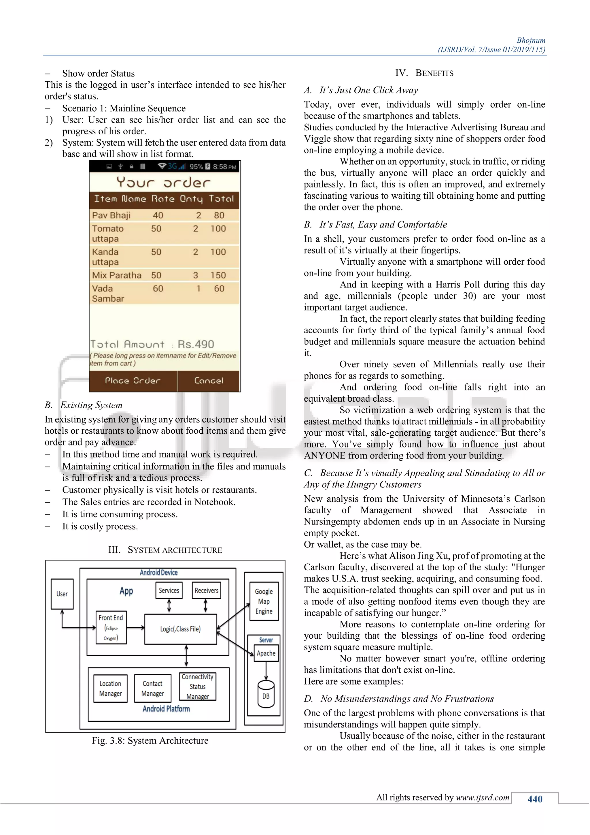 Bhojnum
(IJSRD/Vol. 7/Issue 01/2019/115)
All rights reserved by www.ijsrd.com 440
 Show order Status
This is the logged in user’s interface intended to see his/her
order's status.
 Scenario 1: Mainline Sequence
1) User: User can see his/her order list and can see the
progress of his order.
2) System: System will fetch the user entered data from data
base and will show in list format.
B. Existing System
In existing system for giving any orders customer should visit
hotels or restaurants to know about food items and them give
order and pay advance.
 In this method time and manual work is required.
 Maintaining critical information in the files and manuals
is full of risk and a tedious process.
 Customer physically is visit hotels or restaurants.
 The Sales entries are recorded in Notebook.
 It is time consuming process.
 It is costly process.
III. SYSTEM ARCHITECTURE
Fig. 3.8: System Architecture
IV. BENEFITS
A. It’s Just One Click Away
Today, over ever, individuals will simply order on-line
because of the smartphones and tablets.
Studies conducted by the Interactive Advertising Bureau and
Viggle show that regarding sixty nine of shoppers order food
on-line employing a mobile device.
Whether on an opportunity, stuck in traffic, or riding
the bus, virtually anyone will place an order quickly and
painlessly. In fact, this is often an improved, and extremely
fascinating various to waiting till obtaining home and putting
the order over the phone.
B. It’s Fast, Easy and Comfortable
In a shell, your customers prefer to order food on-line as a
result of it’s virtually at their fingertips.
Virtually anyone with a smartphone will order food
on-line from your building.
And in keeping with a Harris Poll during this day
and age, millennials (people under 30) are your most
important target audience.
In fact, the report clearly states that building feeding
accounts for forty third of the typical family’s annual food
budget and millennials square measure the actuation behind
it.
Over ninety seven of Millennials really use their
phones for as regards to something.
And ordering food on-line falls right into an
equivalent broad class.
So victimization a web ordering system is that the
easiest method thanks to attract millennials - in all probability
your most vital, sale-generating target audience. But there’s
more. You’ve simply found how to influence just about
ANYONE from ordering food from your building.
C. Because It’s visually Appealing and Stimulating to All or
Any of the Hungry Customers
New analysis from the University of Minnesota’s Carlson
faculty of Management showed that Associate in
Nursingempty abdomen ends up in an Associate in Nursing
empty pocket.
Or wallet, as the case may be.
Here’s what Alison Jing Xu, prof of promoting at the
Carlson faculty, discovered at the top of the study: "Hunger
makes U.S.A. trust seeking, acquiring, and consuming food.
The acquisition-related thoughts can spill over and put us in
a mode of also getting nonfood items even though they are
incapable of satisfying our hunger.”
More reasons to contemplate on-line ordering for
your building that the blessings of on-line food ordering
system square measure multiple.
No matter however smart you're, offline ordering
has limitations that don't exist on-line.
Here are some examples:
D. No Misunderstandings and No Frustrations
One of the largest problems with phone conversations is that
misunderstandings will happen quite simply.
Usually because of the noise, either in the restaurant
or on the other end of the line, all it takes is one simple
 