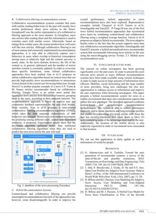 All in One News on the Android Develop
(IJSRD/Vol. 7/Issue 01/2019/402)
All rights reserved by www.ijsrd.com 1521
B. Collaborative filtering recommendation systems
Collaborative recommendation systems consider that users
with similar reading behaviours in the past will usually have
similar preferences about news articles in the future.
Grouplens42 was the earlier representative of a collaborative
filtering approach in the news domain. In Grouplens, users
rate articles after reading them and this information is used to
correlate users with similar scores. Afterwards, based on
ratings from similar users, the system predicts how well users
will like new articles. Although collaborative filtering is one
of most mature and commonly implemented recommendation
approaches, it is only able to effectively capture user’s
behaviors in cases where overlap in historical consumption
among users is relatively high and the content universe is
nearly static. In the news domain, however, the life of the
content is, in general, ephemeral and the number of stories
and their content is constantly updated. In order to overcome
these specific limitations, some refined collaborative
approaches have been studied. Gao et al.15 proposes an
online collaborative algorithm based on context trees that can
provide high-quality news recommendations to anonymous
visitors based on the current user browsing behaviour. Google
News12 is another popular example of a news 6 P. Viana &
M. Soares articles recommender based on collaborative
filtering. Google News is an online news portal that
aggregates news articles from thousands of sources, grouping
them to the users, according to their personal interests. The
recommendation approach is based on implicit user and
community feedback represented by the user click history.
More recently, Xiao et al.50 proposes a time-ordered
collaborative filtering recommendation algorithm (TOCF),
which takes the time sequence characteristic of user
behaviors into account. Moreover, a new method to compute
the similarity among different users, named time-dependent
similarity, is proposed. Experimental results show that the
developed algorithm performs better than traditional
collaborative filtering algorithms when they are used to
predict the next news article the user will read
Fig. 2: dataflow of the news processing Procedure
C. Hybrid Recommendation Systems
Content-based and collaborative filtering can provide
meaningful recommendations but each of the approaches has,
however, some disadvantages46. In order to improve the
overall performance, hybrid approaches to news
recommendations have also been explored. Representative
examples include Claypool et al.10, García et al.16,
Jonnalagedda and Gauch25 . P-Tango10 was one of the first
news hybrid recommendation approaches that recommend
news items by combining content-based and collaborative
filtering using a weighted average function. García et al.16
proposes an adaptive hybrid recommender. The term adaptive
hereby refers to the fact that the system supports more than
one collaborative recommender algorithm. Jonnalagedda and
Gauch25 presents a hybrid personalized news recommender
system that recommends interesting news articles to the user
using the micro-blogging service Twitter. 2.3. Mobile news
recommendation syste
VI. CONCLUSION & FUTURE WORK
The interest on online newspapers has been growing
significantly over the past years. In order to present the most
relevant news articles to users, different recommendation
systems have been made available using various techniques
in order to make access to large amounts of information more
efficient. Mobility, social networking and the large number
of news providers, bring new challenges but also new
opportunities to enhance access to information and improve
the user experience when browsing newspapers. This paper
presents a hybrid recommendation system for news in a
mobile environment that takes into consideration aspects that
reflect this new paradigm. The described approach combines
content-based and georeferenced recommendation
methodologies. The system is able to collect information
implicitly and to create shortterm and long-term user profiles
that enable recommending: (1) items similar with those the
user has recently interacted with (read, share or like); (2)
news containing some of the terms/tags most read by the user.
Additionally, the location of the mobile device is also
implicitly registered in order to recommend news associated
to that location.
VII. FUTURE SCOPE
We can use this application in daily update as well as
information of world for people
REFERENCES
[1] G. Adomavicius and A. Tuzhilin, Toward the next
generation of recommender systems: a survey of the
state-of-the-art and possible extensions, IEEE
Transactions on Knowledge and Data Engineering 17(6)
(2005) 734–749. doi:10.1109/TKDE.2005.99.
[2] J. Ahn, P. Brusilovsky, J. Grady, D. He and S.Y. Syn,
Open User Profiles for Adaptive News Systems: Help or
Harm?, in Proc. of the 16th International Conference on
World Wide Web (New York, USA, 2007), pp. 11–20.
[3] D. Billsus and M.J. Pazzani, User Modeling for Adaptive
News Access, User Modeling and User-Adapted
Interaction 10(2–3) (2000) 147–180,
doi:10.1023/A:1026501525781.
[4] D. Billsus and M. J. Pazzani, A Hybrid User Model for
News Story Classification, in Proc. of the Seventh
 