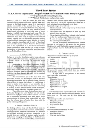 IJSRD - International Journal for Scientific Research & Development| Vol. 8, Issue 1, 2020 | ISSN (online): 2321-0613
All rights reserved by www.ijsrd.com 952
Blood Bank System
Ms. P. V. Shitole1
Dnyaneshwari Chaugule2
Prachi Gorde3
Utkarsha Gawade4
Bhargavi Pajgade5
1,2,3,4,5
Department of Computer Engineering
1,2,3,4,5
AISSMS Polytechnic, Maharashtra, India
Abstract— There is a need to handle the blood bag
systematically that is received from the available blood bank
resource or the blood donation events. It is important to
take the responsibility of the received blood bag as it is
going to be source of saving life of a human being. By using
this app the one who is need can easily search the blood
banks related information of blood type, date of blood
donation , available blood group and much more. After the
search of information the app will help to find the accurate
information about donor easily, as expected to be faster and
reliable. The main aim is to improve and spread the study of
online blood bank management system. Keeping the view of
all the computing technology and the work of distributed
client server this project has been developed. The available
agent at the organization is to provide the information
related to donating of blood. The one who is ready to donate
the blood can go and visit the organization or register online.
Keywords: Blood Bank System
I. INTRODUCTION
The aim is to involve the efficient use of more and more
resources of blood in many areas as possible because there
is twenty percent of reduction of sustainable blood
resources.
Introduction to Blood Bank Management System
is, it will gather, preserve to its required temperature and
provide as per need. The one who is willingly ready to
donate blood is collected by these blood banks. The further
process of sorting the blood by its blood group, verifying the
blood is free from diseases and store to the required
temperature.
The most important part of this blood bank is to
provide the facilities like providing the blood to the other
health care organization and the hospitals. Blood has to be
collected from the human that is donors by itself because it
cannot be created in the universe by any means but it is a
challenging task to collect from safe donors and monitoring
it carefully. Without adequate blood neither the hospital,
government nor the blood bank can support Health care.
The problem is not about the insufficient donor but
finding it at the right time hence the basic aim is to provide
the service to city by the means of blood donation. The main
aim is maintaining information about blood donors, blood
group available in different blood banks which will help
faster for a better future of saving lives along with the
quality and safety of the patient.
II. SIGNIFICANCE OF THE PROBLEM
The findings of this study will benefit blood banks in
managing blood donation donors, activities, and blood bags.
This will allow the hospital to take decision if a particular
type of blood is needed and currently unavailable in the
hospital, however, available in another nearby hospitals.
Furthermore, managing the blood bags in the blood bank
will be much easier because each blood bag has information
about the donor, donation activity details, and the expiration
date. Also, doctor can use this system to serve blood bags to
their patient and monitor the details of the donor.
System advantages are as followed:
 The donor details can be easily find by the blood bank
staff when needed.
 The system views the expiration of blood bag from
where it has be provided
 The availability of blood bags is issued to the hospitals
so that they can be aware of the preserved stock.
 It keeps all records of the registered blood donors and
the activities performed by them.
Till now the awareness of blood donations has been
increased in percentage by the people who are donating
blood those in need. The blood is managed thoroughly so no
negative effect is found in the blood when received by the
receiver.
III. PROPOSED SYSTEM
The campus information is handled by the system
This project contains 3 modules
 Admin
 Donors
 Acceptors
A. Admin
Donors & acceptors are both focused in this module. A user,
id, password is been provided to both donor and acceptor
which identifies uniquely.
A login form is been provided to the member,
enters user id and login details.
The options are:
 Change the Password
 Maintain details for donor
 Maintain details for acceptor
 Update details for donor
 Update details for acceptor
B. Donor
A user id and password is provided to each member in a
donor which can be identified uniquely provided with a
login form. He / She enter user id, login details and
password.
The options provided to each member are:
 Change the password
 Find Blood group.
 Why to donate blood
C. Acceptor
Information about acceptors can be stored.
 Change the password
 Find blood group.
 Who is in need of blood
 