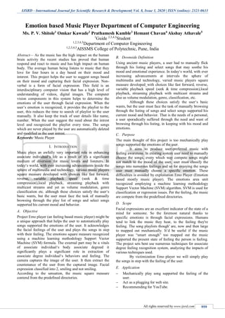 IJSRD - International Journal for Scientific Research & Development| Vol. 8, Issue 1, 2020 | ISSN (online): 2321-0613
All rights reserved by www.ijsrd.com 959
Emotion based Music Player Department of Computer Engineering
Ms. P. V. Shitole1
Omkar Kawade2
Prathamesh Kamble3
Hemant Chavan4
Akshay Athavale5
1
Guide 2,3,4,5
Student
1,2,3,4,5
Department of Computer Engineering
1,2,3,4,5
AISSMS College of Polytechnic, Pune, India
Abstract— As the music has the high impact on the human
brain activity the recent studies has proved that human
respond and react to music and has high impact on human
body. The average human being listens to music that they
love for four hours in a day based on their mood and
interest. This project helps the user to suggest songs based
on their mood and capturing their facial expression. Non-
verbal is a form of facial expression. This field is an
interdisciplinary computer vision that has a high level of
understanding of videos, digital images. The computer
vision components in this system helps to determine the
emotions of the user through facial expression. When the
user’s emotion is recognized, it provides the playlist to the
user, this reduces the time to search of playlist to the user
manually. It also keep the track of user details like name,
number. When the user suggest the need about the intrest
level and recognized the playlist every time. The songs
which are never played by the user are automatically deleted
and modified as the user intrest.
Keywords: Music Player
I. INTRODUCTION
Music plays an awfully very important role in enhancing
associate individual‘s life as a result of it's a significant
medium of diversion for music lovers and listeners. In
today‘s world, with ever increasing advancements inside the
sphere of multimedia and technology, various music players
square measure developed with choices like fast forward,
reverse, variable playback speed (seek & time
compression),local playback, streaming playback with
multicast streams and yet as volume modulation, genre
classification etc. although these choices satisfy the user‘s
basic wants, but the user must face the task of manually
browsing through the play list of songs and select songs
supported his current mood and behavior.
A. Objective
Project Emo player (an feeling based music player) might be
a unique approach that helps the user to automatically play
songs supported the emotions of the user. It acknowledges
the facial feelings of the user and plays the songs in step
with their feeling. The emotions square measure recognized
using a machine learning methodology Support Vector
Machine (SVM) formula. The external part may be a vitals
of associate individual‘s body associate degreed it
significantly plays a significant role in extraction of
associate degree individual‘s behaviors and feeling. The
camera captures the image of the user. It then extract the
countenance of the user from the captured image. Facial
expression classified into 2, smiling and not smiling.
According to the sensation, the music square measure
contend from the predefined directories.
B. Downside Definition
Using ancient music players, a user had to manually flick
through his listing and select songs that may soothe his
mood and emotional experience. In today‘s world, with ever
increasing advancements at intervals the sphere of
multimedia and technology, varied music players square
measure developed_with choices like fast forward, reverse,
variable playback speed (seek & time compression),local
playback, streaming playback with multicast streams and
also as volume modulation, genre, classification, etc.
Although these choices satisfy the user‘s basic
wants, but the user must face the task of manually browsing
through the listing of songs and select songs supported his
current mood and behavior. That is the needs of a personal,
a user sporadically suffered through the need and want of
browsing through his listing, in keeping with his mood and
emotions.
C. Purpose
The main thought of this project is too mechanically play
songs supported the emotions of the user.
It aims to produce user-preferred music with
feeling awareness. In existing system user need to manually
choose the songs, every which way compete songs might
not match to the mood of the user, user must classify the
songs into numerous feelings and so for enjoying the songs
user must manually choose a specific emotion. These
difficulties is avoided by exploitation Emo Player (Emotion
based mostly music player). The emotions area unit
recognized employing a machine learning methodology
Support Vector Machine (SVM) algorithm. SVM is used for
classification or regression issues. Per the feeling, the music
are compete from the predefined directories.
D. Scope
Facial expressions are an excellent indicator of the state of a
mind for someone. So the foremost natural thanks to
specific emotions is through facial expressions. Humans
tend to link the music they hear, to the feeling they're
feeling. The song playlists though' are, now and then large
to mapped out mechanically. It’d be useful if the music
player was “smart enough” too mapped out the music
supported the present state of feeling the person is feeling.
The project sets bent use numerous techniques for associate
degree feeling recognition system, analyzing the impacts of
various techniques used.
By victimization Emo player we will simply play
the songs in step with the feeling of the user.
E. Application
 Mechanically play song supported the feeling of the
user.
 Act as a plugging for web site.
 Recommending for YouTube.
 