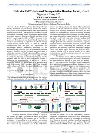 IJSRD - International Journal for Scientific Research & Development| Vol. 9, Issue 2, 2021 | ISSN (online): 2321-0613
All rights reserved by www.ijsrd.com 199
Hybrid-VANET-Enhanced Transportation Based on Identity-Based
Signature Using IoT
K.K.Kavitha1 S.Sudhaa M2
1
Assistant Professor 2
Research Scholar
1,2
Department of Computer Science
1,2
Selvamm Arts and Science College, Namakkal, India
Abstract— In the VANET systems, the leakage of some
touchy information or conversation records will purpose
heavy losses for lifestyles and property. Then, a greater safety
stage is required in the VANET systems. Meanwhile, speedy
computation powers are wanted through units with confined
computing resources. Thus, a invulnerable and light-weight
privacy-preserving protocol for VANETs is urgent. In this
paper, we first advocate an identity-based signature that
achieves enforceability in opposition to chosen-message
assault besides random oracle. In order to limit the
computational cost, we plan two invulnerable and
environment friendly outsourcing algorithms for the
exponential operations, the place a homomorphic mapping
primarily based on matrices conjugate operation is used to
obtain the protection of each exponent and base numbers.
Furthermore, we assemble a privacy-preserving protocol for
VANETs via the usage of outsourcing computing and the
proposed IBS, the place a proxy re-signature scheme is
introduced for authentications. In the VANET privacy-
preserving protocol, TA authorizes RSU to act as an agent
and RUS converts OBU's signature into TA's signature,
which efficaciously hides the actual identification of car
OBU.
Keywords: Hybrid-VANET, IoT, OBU
I. INTRODUCTION
The Internet of issue (IoT) is a community that realizes
ordinary interconnection of human beings and people,
humans and objects, objects and objects. The fundamental
function of IoT is to achieve data from the bodily world the
usage of radio frequency identification and sensors, and then
transmit data through Internet and cell conversation networks
Intelligent computing applied sciences are adopted to analyze
and manner information, so as to beautify the appreciation of
the cloth world and reap wise selection making and
controlling. IoTs can be utilized to military, industrial,
strength grid and water network, transportation, logistics,
electricity saving, environmental protection, scientific The
accomplice editor coordinating the evaluation of this
manuscript and approving it for ebook used to be Xiaochun
Cheng. and health, clever domestic and different fields.
However, dealing with a number assaults in the open
environment, to reap information privateness is one mission
in the purposes of IoTs.
For example, private hobbies, purchasing habits and
visitor routes are usually non-public privateness information,
and associated to the security of users' lives and property.
VANET is a self-organizing site visitors statistics device that
helps quickly cell communications. Under the history of wise
transportations, VANET is handy for the communications
between any two vehicles. The motors can realise the
statistics sharing and exchanging, the place the driver makes
use of the emergency alarm to deal with the risks in time, and
regulate the route primarily based on site visitors records to
keep away from visitors accidents and congestions.
Fig. 1: Information send all vehicles
Although Vehicular Ad-hoc Network (VANET) is
no longer a new topic, it continues to supply new lookup
challenges and problems. The important goal of VANET is to
assist a crew of automobiles to set up and hold a conversation
community amongst them except the usage of any central
base station or any controller. One of the fundamental
functions of VANET is in the fundamental scientific
emergency conditions the place there is no infrastructure
whilst it is crucial to ignore on the records for saving human
lives. However, alongside with these beneficial purposes of
VANET, emerge new challenges and problems. Lack of
infrastructure in VANET places extra duties on vehicles.
 