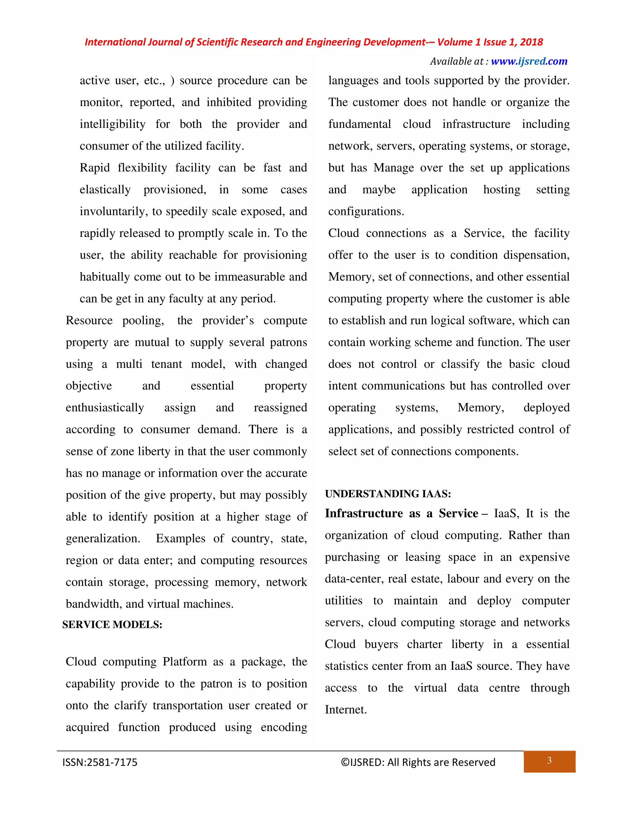International Journal of Scientific Research and Engineering Development-– Volume 1 Issue 1, 2018
Available at : www.ijsred.com
ISSN:2581-7175 ©IJSRED: All Rights are Reserved 3
active user, etc., ) source procedure can be
monitor, reported, and inhibited providing
intelligibility for both the provider and
consumer of the utilized facility.
Rapid flexibility facility can be fast and
elastically provisioned, in some cases
involuntarily, to speedily scale exposed, and
rapidly released to promptly scale in. To the
user, the ability reachable for provisioning
habitually come out to be immeasurable and
can be get in any faculty at any period.
Resource pooling, the provider’s compute
property are mutual to supply several patrons
using a multi tenant model, with changed
objective and essential property
enthusiastically assign and reassigned
according to consumer demand. There is a
sense of zone liberty in that the user commonly
has no manage or information over the accurate
position of the give property, but may possibly
able to identify position at a higher stage of
generalization. Examples of country, state,
region or data enter; and computing resources
contain storage, processing memory, network
bandwidth, and virtual machines.
SERVICE MODELS:
Cloud computing Platform as a package, the
capability provide to the patron is to position
onto the clarify transportation user created or
acquired function produced using encoding
languages and tools supported by the provider.
The customer does not handle or organize the
fundamental cloud infrastructure including
network, servers, operating systems, or storage,
but has Manage over the set up applications
and maybe application hosting setting
configurations.
Cloud connections as a Service, the facility
offer to the user is to condition dispensation,
Memory, set of connections, and other essential
computing property where the customer is able
to establish and run logical software, which can
contain working scheme and function. The user
does not control or classify the basic cloud
intent communications but has controlled over
operating systems, Memory, deployed
applications, and possibly restricted control of
select set of connections components.
UNDERSTANDING IAAS:
Infrastructure as a Service – IaaS, It is the
organization of cloud computing. Rather than
purchasing or leasing space in an expensive
data-center, real estate, labour and every on the
utilities to maintain and deploy computer
servers, cloud computing storage and networks
Cloud buyers charter liberty in a essential
statistics center from an IaaS source. They have
access to the virtual data centre through
Internet.
 