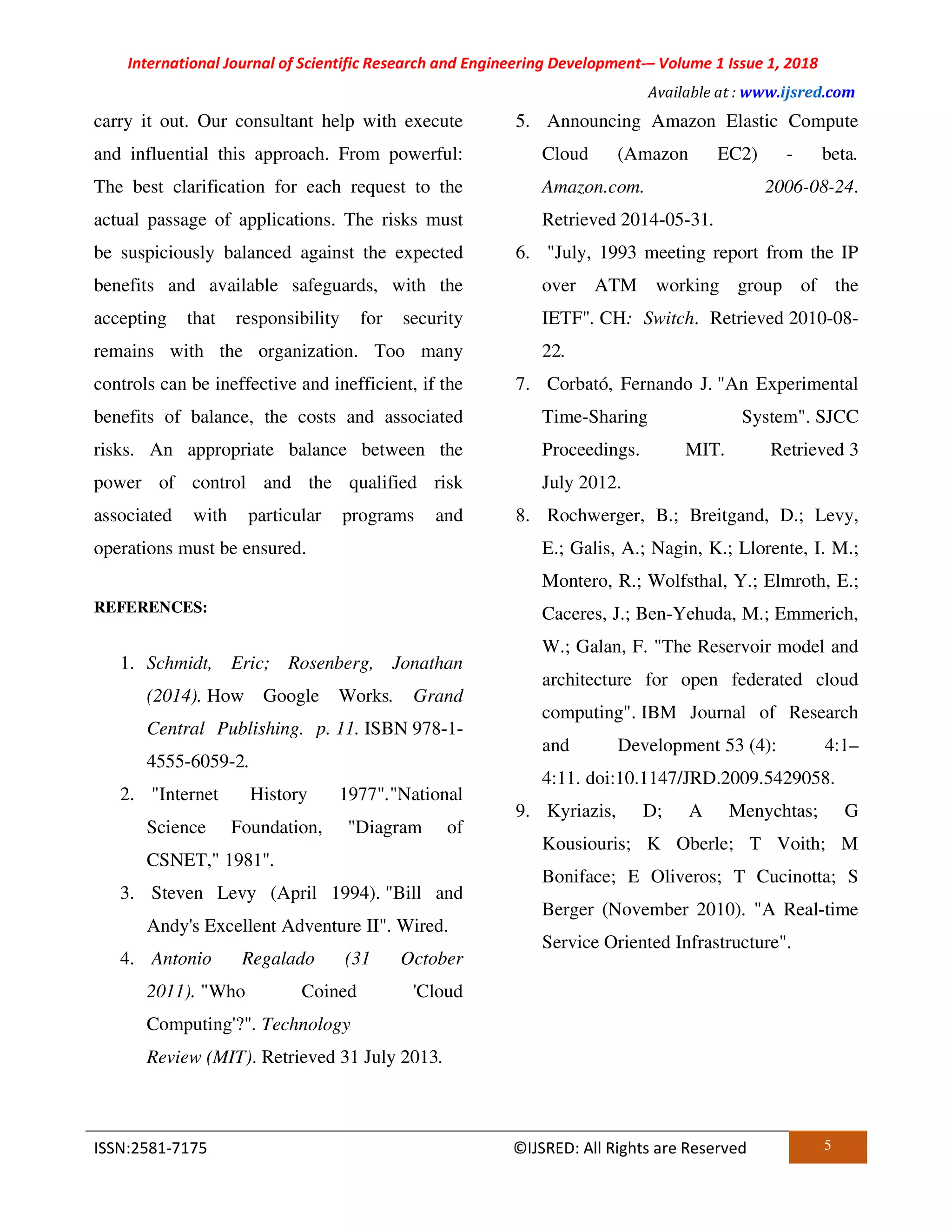 International Journal of Scientific Research and Engineering Development-– Volume 1 Issue 1, 2018
Available at : www.ijsred.com
ISSN:2581-7175 ©IJSRED: All Rights are Reserved 5
carry it out. Our consultant help with execute
and influential this approach. From powerful:
The best clarification for each request to the
actual passage of applications. The risks must
be suspiciously balanced against the expected
benefits and available safeguards, with the
accepting that responsibility for security
remains with the organization. Too many
controls can be ineffective and inefficient, if the
benefits of balance, the costs and associated
risks. An appropriate balance between the
power of control and the qualified risk
associated with particular programs and
operations must be ensured.
REFERENCES:
1. Schmidt, Eric; Rosenberg, Jonathan
(2014). How Google Works. Grand
Central Publishing. p. 11. ISBN 978-1-
4555-6059-2.
2. "Internet History 1977"."National
Science Foundation, "Diagram of
CSNET," 1981".
3. Steven Levy (April 1994). "Bill and
Andy's Excellent Adventure II". Wired.
4. Antonio Regalado (31 October
2011). "Who Coined 'Cloud
Computing'?". Technology
Review (MIT). Retrieved 31 July 2013.
5. Announcing Amazon Elastic Compute
Cloud (Amazon EC2) - beta.
Amazon.com. 2006-08-24.
Retrieved 2014-05-31.
6. "July, 1993 meeting report from the IP
over ATM working group of the
IETF". CH: Switch. Retrieved 2010-08-
22.
7. Corbató, Fernando J. "An Experimental
Time-Sharing System". SJCC
Proceedings. MIT. Retrieved 3
July 2012.
8. Rochwerger, B.; Breitgand, D.; Levy,
E.; Galis, A.; Nagin, K.; Llorente, I. M.;
Montero, R.; Wolfsthal, Y.; Elmroth, E.;
Caceres, J.; Ben-Yehuda, M.; Emmerich,
W.; Galan, F. "The Reservoir model and
architecture for open federated cloud
computing". IBM Journal of Research
and Development 53 (4): 4:1–
4:11. doi:10.1147/JRD.2009.5429058.
9. Kyriazis, D; A Menychtas; G
Kousiouris; K Oberle; T Voith; M
Boniface; E Oliveros; T Cucinotta; S
Berger (November 2010). "A Real-time
Service Oriented Infrastructure".
 