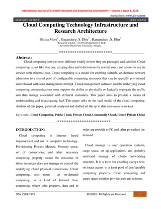 International Journal of Scientific Research and Engineering Development-– Volume 1 Issue 1, 2018
Available at : www.ijsred.com
ISSN:2581-7175 ©IJSRED: All Rights are Reserved 1
Cloud Computing Technology Infrastructure and
Research Architecture
Shilpa More1
, Gagandeep .S. Dhir2
, Ramandeep .S. Dhir3
1 ,2
Research Scholar, 3
Ass.Prof Department of EEE
Savitribai Phule Pune University, Pimpri..
----------------------------------------------------************************---------------------------------------
Abstract:
Cloud computing services now different widely in how they are packaged and labelled. Cloud
computing is just like that bus, carrying data and information for several users and allows to use its
service with minimal cost. Cloud computing is a model for enabling suitable, on-demand network
admission to a shared pool of configurable computing resources that can be speedily provisioned
and released with least management attempt. Cloud management software and the underlying cloud
computing communications must support the ability to physically or logically segregate the traffic
and data storage associated with different customers. This paper aims to provide a means of
understanding and investigating IaaS This paper talks on the IaaS model of the cloud computing.
Authors of this paper, gathered, analysed and drafted all the up to date information on the IaaS.
Keywords:- Cloud Computing, Public Cloud, Private Cloud, Community Cloud, Hosted Private Cloud
--------------------------------------------------************************-----------------------------------------
INTRODUCTION:
Cloud computing is Internet based
improvement and use of computer technology.
Provisioning Process Method, Memory space,
set of connections, and other necessary
computing property means the consumer of
those resources does not manage or control the
underlying cloud physical connections. Cloud
computing, also noun as on-demand
computing, is a kind of Internet base
computing, where joint property, data and in
order are provide to PC and other procedure on-
demand.
Cloud manage is over operation systems,
cargo space, set up applications, and probably
restricted manage of choice networking
structure. It is a form for enabling everywhere,
on exact access to a joint pool of configurable
computing property. Cloud computing and
cargo space solution provide user and scheme.
RESEARCH ARTICLE OPEN ACCESS
 