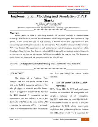 International Journal of Scientific Research and Engineering Development-– Volume 1 Issue 1, 2018
Available at : www.ijsred.com
ISSN:2581-7175 ©IJSRED: All Rights are Reserved 6
Implementation Modeling and Simulation of PTP
Stacks
C. Gahane1
, D.Triupathi Rao2
1
Research Scholar,2
Assistant Professor
Electronics and Telecommunication, Priyadarshani Collegeof Engineering,Nagpur,Maharashtra,India.
------------------------------------------------************************-------------------------------------------
Abstract:
Precise period in order is particularly essential for circulated structure in computerization
technology. State of the art detector deliver electronics involve high-throughput data acquisition (DAQ)
systems. In this context the seek for high accuracy in Ethernet based clock organization has been
considerably supported by enhancements to the Network Time Protocol and the introduction of the accuracy
PTP - Time Protocol. The requirements on such an interface are varied, but demand almost always a high
throughput of data Precision Time Protocol explain in IEEE, it is probable to coordinate scattered timer with
an correctness of less than one microsecond via Ethernet networks for the very first time. The demands on
the local timer and the network and compute capability are relatively low.
Keywords: - Clock; Synchronization; PTP; One step clock; Grandmaster clock; Slave clock
------------------------------------------------************************-------------------------------------------
INTRODUCTION
The design of a Precision: Time
Protocol- PTP was born in the late 90s in the
U.S. in the field of measuring technology. The
principle of process industrial was offered to the
IEEE as a suggestion and created the basis for
the IEEE standard. A explanation for the
measurement and test industry to tackle the
drawbacks of GPIB can be found in the LAN
extensions for instrument (LXI) [1] approach.
GPIB is also limited in terms of its functionality
and does not comply to current system
structure.
I. IEEE 1588 -2008 SYNCHRONIZATION
PRINCIPLE
IDT’s Digital PLLs for IEEE and synchronous
Ethernet are considered for management over
envelope exchange set of connections.
For IEEE applications the embedded Digitally
Controlled Oscillators can be used as low-jitter
synthesizers for IEEE clock improvement
algorithms. For synchronous Ethernet function
the DPLL observe with ITU-T suggestion for
RESEARCH ARTICLE OPEN ACCESS
 