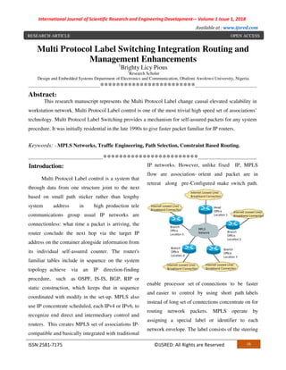 International Journal of Scientific Research and Engineering Development-– Volume 1 Issue 1, 2018
Available at : www.ijsred.com
ISSN:2581-7175 ©IJSRED: All Rights are Reserved 16
Multi Protocol Label Switching Integration Routing and
Management Enhancements
1
Brighty Licy Pious
1
Research Scholar
Design and Embedded Systems Department of Electronics and Communication, Obafemi Awolowo University, Nigeria.
-------------------------------------------------************************------------------------------------------
Abstract:
This research manuscript represents the Multi Protocol Label change causal elevated scalability in
workstation network. Multi Protocol Label control is one of the most trivial high speed set of associations’
technology. Multi Protocol Label Switching provides a mechanism for self-assured packets for any system
procedure. It was initially residential in the late 1990s to give faster packet familiar for IP routers.
Keywords: - MPLS Networks, Traffic Engineering, Path Selection, Constraint Based Routing.
---------------------------------------------------************************----------------------------------------
Introduction:
Multi Protocol Label control is a system that
through data from one structure joint to the next
based on small path sticker rather than lengthy
system address in high production tele
communications group usual IP networks are
connectionless: what time a packet is arriving, the
router conclude the next hop via the target IP
address on the container alongside information from
its individual self-assured counter. The router's
familiar tables include in sequence on the system
topology achieve via an IP direction-finding
procedure, such as OSPF, IS-IS, BGP, RIP or
static construction, which keeps that in sequence
coordinated with modify in the set-up. MPLS also
use IP concentrate scheduled, each IPv4 or IPv6, to
recognize end direct and intermediary control and
routers. This creates MPLS set of associations IP-
compatible and basically integrated with traditional
IP networks. However, unlike fixed IP, MPLS
flow are association- orient and packet are in
retreat along pre-Configured make switch path.
enable processor set of connections to be faster
and easier to control by using short path labels
instead of long set of connections concentrate on for
routing network packets. MPLS operate by
assigning a special label or identifier to each
network envelope. The label consists of the steering
RESEARCH ARTICLE OPEN ACCESS
 
