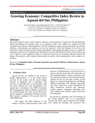 International Journal of Scientific Research and Engineering Development-– Volume 1 Issue 2, Nov-Dec2018
Available at www.ijsred.com
ISSN : 2581-7175 ©IJSRED: All Rights are Reserved Page 209
Growing Economy: Competitive Index Review in
Agusan del Sur, Philippines
Jerico D. Catipay*, Kaye Margareth M. Caina **, Cathy O. Cadusale ***
*(University of Southeastern Philippines, Davao City, Philippines)
** (University of Southeastern Philippines, Davao City, Philippines)
*** (University of Southeastern Philippines, Davao City, Philippines)
----------------------------------------************************----------------------------------
Abstract:
The study aimed to review some economic indicators of the province of Agusan del Sur and determine
which municipality have greater value in of competitive index. The method was adopted from the
Competitiveness Bureau of the Department of Trade and Industry using economic dynamism, government
efficiency, infrastructure and resiliency as the core indicators. From the findings of the review, the
researchers found out that top three ranking municipality that acquired the highest score in competitive
index for year 2017 were Veruela that got the topmost score of 9.30 followed by 6.95 of San Francisco and
4.31 of San Luis. This competitive index is a composite of the four core economic indicators used by the
Bureau. This analysis could somehow help investors to identify which municipality is more conducive to
business.
Keywords-- Competitive index, Economic dynamism, government efficiency, infrastructure, Agusan
del Sur, Philippines
-----------------------------------------------------************************----------------------------------------------
I. INTRODUCTION
Agusan del Sur was dubbed as the “Land of
Golden Opportunities”. It is the fourth largest
province in the country and the second largest
province in Mindanao next to Bukidnon. The
province is subdivided into 13 municipalities with
one newly declared city with Prosperidad as the
capital town. According to the 2009 Community
Based Management System (CBMS), the province
has 199,584 people who make up the labor force,
mostly engaged in Agriculture and Forest Sectors.
This increase contributes 9.2% growth from the
2005 CBMS data.
The largest Oil Palm Plantation in the
country is found in Agusan del Sur, with a total
land are of 20,000 hectares with the factories to
process oil palm fresh fruits into crude palm oil
and finished products. Products generated from
this plantation includes veneer and match splints.
Agusan del Sur has the large volume of gold
deposit as evidenced by the presence of Philsaga
Mining Corporation, JTC Mining Corporation
and other small-scale miners. Reinforced by
other commercial minerals like limestone,
marble, gypsum, manganese, phosphate rock.
Coal, andesite rock, chromite, quartz, white clay
and aggregates.
The province is regarded as the “Food Basket of
the Caraga Region”, due to its geographical
location and fertile valley fertilized by the mighty
river during the flooding. The province’s rice
RESEARCH ARTICLE OPEN ACCESS
 