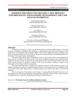 International Journal of Scientific Research and Engineering Development-– Volume 1 Issue 2, Nov-Dec2018
Available at www.ijsred.com
ISSN : 2581-7175 ©IJSRED:All Rights are Reserved Page 217
ASSESSING THE IMPACT OF CREATING A NEW PROVINCE
TOWARDS SOCIAL AND ECONOMIC DEVELOPMENT: THE CASE
of DAVAO OCCIDENTAL
Jayagan, Regina Grace B.
Orcid #: 0000-0002-5863-5493
Labastin, Jonah Lou R.,
Orcid #:0000-0002-2704-5933
Java, Melie V.,
Orcid #: 0000-0002-6757-5859
Torrentira,Jr. MoisesC.
Orcid #: 0000-0003-3812-0182
University of Southeastern Philippines
Graduate School of Government and Management
----------------------------------------************************----------------------------------
Abstract:
Creating new provinces is said to be the driving factor towards the achievement of social and
economic development. Definitely, that statement is commensurate with citing the attainment of the
desired level of development that eventually follows after one has uplifted the poverty incidence. This
study was pursued to find out how the newly created province, namely the Davao Occidental performed in
the aspect of social and economic development.
The study addressed the major development concerns of the province after it was separated from
Davao del Sur. A change in the fiscal set up as well as the manpower pooling of the local government
would also be taken account of. Precisely, the study desired to know how the improvement in the fiscal
aspect and the increase in manpower structure of the local government would give impact on the
development of the locality and its living populace.
The study noted that there is growth in the financial resources of the province as well as the
manpower makeup. In contrary, its assumed impact on the level of development was not established based
on the result of the study. Improvements or positive changes were noted on the aspect of income and
education.
On the perception of the people on the impact of creating Davao Occidental Province to its
development, the study showed that people all agreed that overall, life is better in the creation of Davao
Occidental Province compared to being attached with Davao del Sur Province.
Keywords — Development, poverty incidence, financial resources
----------------------------------------************************----------------------------------
RESEARCH ARTICLE OPEN ACCESS
 