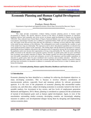 International Journal of Scientific Research and Engineering Development-– Volume 1 Issue 2, Nov-Dec2018
Available at www.ijsred.com
ISSN: 2581-7175 ©IJSRED: All Rights are Reserved Page 229
Economic Planning and Human Capital Development
in Nigeria
Ewubare, Dennis Brown
Department of Agricultural and Applied Economics, Rivers State University,Port Harcourt, Nigeria
----------------------------------------************************----------------------------
Abstract:
This study provides econometrics evidence linking economic planning process to human capital
development in Nigeria. The specific objectives focused on the effects of planned investments on education,
healthcare delivery and community and social services on human capital development in Nigeria over the period
1990-2016. Data collected from Central Bank of Nigeria Statistical Bulletin were analyzed using Fully Modified
Least Squares and Granger Causality test in addition to augmented Dickey Fuller unit root and Johansen-Juselius
test. The results of the unit root tests show that only life expectancy is stationary at levels while the other variables
in the model become stationary at first difference. The cointegration tests results revealed that the variables in each
of the models have long run relationship. The regression result in shows that planned expenditure on education has
weak significant positive impact on life expectancy. This finding aligns with the theoretical expectation as economic
planning that increases budgetary allocation to the education sector is expected to increase the level human capital of
the population and in turn increase their opportunities of living a long and healthy life. The results further show that
public investment in the education sector generates positive outcomes on gender parity index for gross enrollment
ratio in primary and secondary education in Nigeria. The Granger causality test shows that unidirectional causality
runs from public expenditure on social and community services to life expectancy and from public expenditure on
education to gender parity index for gross enrollment ratio in primary and secondary education. Therefore, it is
recommended that policy makers should ensure that economic planning in Nigeria continues to prioritize medium
and long term investments on education in addition to community and social services in order to enhance pace of
human development.
Keywords — Economic planning, Human capital, Education, Healthcare and Social services.
----------------------------------------************************----------------------------
1.1 Introduction
Economic planning has been identified as a roadmap for achieving development objectives in
many developing economies. This is because it involves effective coordination of
macroeconomic policies, especially fiscal and monetary policies by relevant government
agencies. It is the view of the proponents of economic planning that uncontrolled market
economy can, and often does, subject developing economies to economic turmoil in the form of
unstable markets, low investment in key sectors, and low levels of employment generation
(Kolawole and Ojapinwa, 2013). Hence, planning is considered as a panacea for the actualization
of myriad of development goals such as human capital development. Again, in view of the
uncertainties surrounding market economy, developing countries are increasingly adopting
measures to address core developmental changes facing them by designing and implementing
various economic plans.
RESEARCH ARTICLE OPEN ACCESS
 