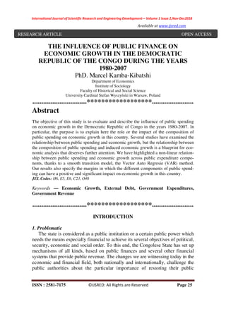 International Journal of Scientific Research and Engineering Development-– Volume 1 Issue 2,Nov-Dec2018
Available at www.ijsred.com
ISSN : 2581-7175 ©IJSRED: All Rights are Reserved Page 25
THE INFLUENCE OF PUBLIC FINANCE ON
ECONOMIC GROWTH IN THE DEMOCRATIC
REPUBLIC OF THE CONGO DURING THE YEARS
1980-2007
PhD. Marcel Kamba-Kibatshi
Department of Economics
Institute of Sociology
Faculty of Historical and Social Science
University Cardinal Stefan Wyszyński in Warsaw, Poland
------------------------------******************-----------------------
Abstract
The objective of this study is to evaluate and describe the influence of public spending
on economic growth in the Democratic Republic of Congo in the years 1980-2007. In
particular, the purpose is to explain here the role or the impact of the composition of
public spending on economic growth in this country. Several studies have examined the
relationship between public spending and economic growth, but the relationship between
the composition of public spending and induced economic growth is a blueprint for eco-
nomic analysis that deserves further attention. We have highlighted a non-linear relation-
ship between public spending and economic growth across public expenditure compo-
nents, thanks to a smooth transition model, the Vector Auto Regresie (VAR) method.
Our results also specify the margins in which the different components of public spend-
ing can have a positive and significant impact on economic growth in this country.
JEL Codes: H6, E5, E6, C23, O40
Keywords — Economic Growth, External Debt, Government Expenditures,
Government Revenue
------------------------------******************-----------------------
INTRODUCTION
1. Problematic
The state is considered as a public institution or a certain public power which
needs the means especially financial to achieve its several objectives of political,
security, economic and social order. To this end, the Congolese State has set up
mechanisms of all kinds, based on public finances and several other financial
systems that provide public revenue. The changes we are witnessing today in the
economic and financial field, both nationally and internationally, challenge the
public authorities about the particular importance of restoring their public
RESEARCH ARTICLE OPEN ACCESS
 