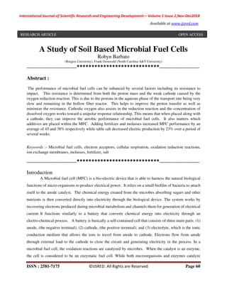 International Journal of Scientific Research and Engineering Development-– Volume 1 Issue 2,Nov-Dec2018
Available at www.ijsred.com
ISSN : 2581-7175 ©IJSRED: All Rights are Reserved Page 60
A Study of Soil Based Microbial Fuel Cells
Robyn Barbato
(Rutgers University), Frank Gronwald (North Carolina A&T University)
----------------------------------------****************************--------------------------------
Abstract :
The performance of microbial fuel cells can be enhanced by several factors including its resistance to
impact. This resistance is determined from both the proton mass and the weak cathode caused by the
oxygen reduction reaction. This is due to the protons in the aqueous phase of the transport rate being very
slow and remaining in the hollow fiber reactor. This helps to improve the proton transfer as well as
minimize the resistance. Cathodic oxygen also assists in the reduction reaction and the concentration of
dissolved oxygen works toward a unipolar response relationship. This means that when placed along with
a cathode, they can improve the aerobic performance of microbial fuel cells. It also matters which
additives are placed within the MFC. Adding fertilizer and molasses increased MFC performance by an
average of 45 and 38% respectively while table salt decreased electric production by 23% over a period of
several weeks.
Keywords :- Microbial fuel cells, electron acceptors, cellular respiration, oxidation reduction reactions,
ion exchange membranes, molasses, fertilizer, salt
----------------------------------------****************************--------------------------------
Introduction
A Microbial fuel cell (MFC) is a bio-electric device that is able to harness the natural biological
functions of micro-organisms to produce electrical power. It relies on a small biofilm of bacteria to attach
itself to the anode catalyst. The chemical energy created from the microbes absorbing sugars and other
nutrients is then converted directly into electricity through the biological device. The system works by
recovering electrons produced during microbial metabolism and channels them for generation of electrical
current. It functions similarly to a battery that converts chemical energy into electricity through an
electro-chemical process. A battery is basically a self-contained cell that consists of three main parts: (1)
anode, (the negative terminal); (2) cathode, (the positive terminal); and (3) electrolyte, which is the ionic
conduction medium that allows the ions to travel from anode to cathode. Electrons flow from anode
through external load to the cathode to close the circuit and generating electricity in the process. In a
microbial fuel cell, the oxidation reactions are catalyzed by microbes. When the catalyst is an enzyme,
the cell is considered to be an enzymatic fuel cell. While both microorganisms and enzymes catalyze
RESEARCH ARTICLE OPEN ACCESS
 