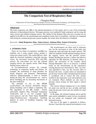 International Journal of Scientific Research and Engineering Development-– Volume 1 Issue 2, Nov-Dec2018
Available at www.ijsred.com
ISSN: 2581-7175 ©IJSRED: All Rights are Reserved Page 192
The Comparison Test of Respiratory Rate
Changjian Deng*
*(Department of Control Engineering, Chengdu University of Information Technology, and Chengdu,China)
----------------------------------------************************----------------------------------
Abstract:
The body respiratory rate (RR) is the optional parameters of vital signal, and it is one of the monitoring
indicators of physiological distress. The paper presents a test method of body respiratory rate by using the
status sensors and infrared imaging sensors. The method of the Kalman filter and zero crossing test are
applied in the RR test, the measurement and simulation results show its feasibility. And they are compared
with testing by commercial pressure sensors module, the results show the effective of methods
Keywords —Body Respiratory Rate , Status Sensors , Kalman Filter, Feature Extraction.
----------------------------------------************************----------------------------------
I. INTRODUCTION
There are two kinds of respiratory rate(RR) test
methods, one is using contact sensor, another is
using non-contact sensor. The contact RR test often
adopt the electrical impedance sensor,the pressure
sensor, the movement sensor,the ECG and PPG
sensors; the non-contact test uses the infrared
imaging sensors, the capacity sensor, Fiber Bragg
Grating sensor ,and so on.
In [1],AndreaAliverti reviews the currently
technology in respiratory health and disease, for
example, the monitoring of sleep disorders for
timely diagnosis and treatment. Therespiratory
inductive plethysmography is hard to monitor
during the daily life. Accelerometers are used to
derive breathing rate by measuring movements of
the chest wall[2][3].
The principle of test is that MEMS
accelerometers can measure inclination changes
during breathing, and to obtain a respiratory rate.
The algorithms to test RR include Fourier
analysis[4], adaptive ﬁlter, Principal Component
Analysis[5], and so on. For example, Spire
(www.spire.io) and the Vitali Smart Bra&GEM
(https://vitaliwear.com), theyanalyze breathing
patterns in terms of breathing frequency and
waveform.
The accelerometers are often used in stationary
test, for the movement or cline of the body may
change the value and make the results untrusty. The
other test methods include infrared imaging sensors,
the capacity sensor, and the pressure sensors.
Nadine Hochhausen presents a robust and effective
algorithm for BR detection in thermal videos, it
detects the movement of the nose[6]; David
Naranjo-Hernández and so on discusse a method
based on the measurement of the capacitance
existing between two electrodes[7]. They use four-
step algorithm:1) first ,use the low-pass ﬁlter to
decrease the noise ; 2) peak values are calculated to
get the time instants;3)the calculated period instants
is considered, and to correct the time instants
number;4) the respiratory cycle and respiratory rate
are estimated. These methods are also used in
pressure sensor testing, for their signal is almost
same[8].
The current infrared imaging test is not suitable
for smart vest, and the air sacs, air tube, and band
make the pressure sensor also not suitable for smart
vest design.
In the paper, the infrared imaging sensor and the
state sensor embedded in smart vest are considered,
the test results are compared with commercial
pressured sensors.
The rest of the paper is organized as follows.
Section 2 describes the material and methods to test
RESEARCH ARTICLE OPEN ACCESS
 