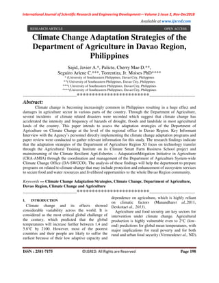 International Journal of Scientific Research and Engineering Development-– Volume 1 Issue 2, Nov-Dec2018
Available at www.ijsred.com
ISSN : 2581-7175 ©IJSRED: All Rights are Reserved Page 198
Climate Change Adaptation Strategies of the
Department of Agriculture in Davao Region,
Philippines
Sajid, Javier A.*, Palicte, Cherry Mae D.**,
Seguiro Arlene C.***, Torrentira, Jr. Moises PhD****
* (University of Southeastern Philippines, Davao City, Philippines
**( University of Southeastern Philippines, Davao City, Philippines
***( University of Southeastern Philippines, Davao City, Philippines
****(University of Southeastern Philippines, Davao City, Philippines
----------------------------------------************************----------------------------------
Abstract:
Climate change is becoming increasingly common in Philippines resulting in a huge effect and
damages in agriculture sector in various parts of the country. Through the Department of Agriculture,
several incidents of climate related disasters were recorded which suggest that climate change has
accelerated the intensity and frequency of hazards of drought, floods and landslide in most agricultural
lands of the country. This paper intends to assess the adaptation strategies of the Department of
Agriculture on Climate Change at the level of the regional office in Davao Region. Key Informant
Interview with the Agency’s personnel directly implementing the climate change adaptation programs and
paper review were conducted to gather relevant information for this study. The research findings indicate
that the adaptation strategies of the Department of Agriculture Region XI focus on technology transfer
through the Agricultural Training Institute on its Climate Smart Farm Business School project and
mainstreaming of the Climate Resilient Agri-fisheries – AdapatationMitigation Initiative in Agriculture
(CRA-AMIA) through the coordination and management of the Department of Agriculture System-wide
Climate Change Office (DA-SWCCO). The analysis of these findings will help the department to prepare
programs on related to climate change that may include protection and enhancement of ecosystem services
to secure food and water resources and livelihood opportunities to the whole Davao Region community.
Keywords — Climate Change Adaptation Strategies, Climate Change, Department of Agriculture,
Davao Region, Climate Change and Agriculture
----------------------------------------************************----------------------------------
I. INTRODUCTION
Climate change and its effects showed
considerable variability across the world. It is
considered as the most critical global challenge of
the century, which predicted that the global
temperatures will increase further between 1.4 and
5.8°C by 2100. However, most of the poorest
countries and their people are likely to suffer the
earliest because of their low adaptive capacity and
dependence on agriculture, which is highly reliant
on climatic factors (Manandharet al.,2011,
Devkotaet al., 2013).
Agriculture and food security are key sectors for
intervention under climate change. Agricultural
production is highly vulnerable even to 2°C (low-
end) predictions for global mean temperatures, with
major implications for rural poverty and for both
rural and urban food security (Vermeulenet al., ND).
RESEARCH ARTICLE OPEN ACCESS
 