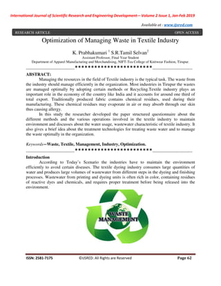 International Journal of Scientific Research and Engineering Development-– Volume 2 Issue 1, Jan-Feb 2019
Available at : www.ijsred.com
ISSN: 2581-7175 ©IJSRED: All Rights are Reserved Page 62
Optimization of Managing Waste in Textile Industry
K. Prabhakumari 1
S.R.Tamil Selvan2
Assistant Professor, Final Year Student
Department of Apparel Manufacturing and Merchandising, NIFT-Tea College of Knitwear Fashion, Tirupur.
----------------------------------------************************---------------------------------
ABSTRACT:
Managing the resources in the field of Textile industry is the typical task. The waste from
the industry should manage efficiently in the organization. Most industries in Tirupur the wastes
are managed optimally by adopting certain methods or Recycling.Textile industry plays an
important role in the economy of the country like India and it accounts for around one third of
total export. Traditionally produced fabric contains chemical residues, used during their
manufacturing. These chemical residues may evaporate in air or may absorb through our skin
thus causing allergy.
In this study the researcher developed the paper structured questionnaire about the
different methods and the various operations involved in the textile industry to maintain
environment and discusses about the water usage, wastewater characteristic of textile industry. It
also gives a brief idea about the treatment technologies for treating waste water and to manage
the waste optimally in the organization.
Keywords—Waste, Textile, Management, Industry, Optimization.
----------------------------------------************************---------------------------------
Introduction
According to Today’s Scenario the industries have to maintain the environment
efficiently to avoid certain diseases. The textile dyeing industry consumes large quantities of
water and produces large volumes of wastewater from different steps in the dyeing and finishing
processes. Wastewater from printing and dyeing units is often rich in color, containing residues
of reactive dyes and chemicals, and requires proper treatment before being released into the
environment.
RESEARCH ARTICLE OPEN ACCESS
 