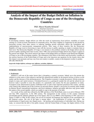International Journal of Scientific Research and Engineering Development-– Volume 2 Issue 1, Jan-Feb 2019
Available at www.ijsred.com
ISSN: 2581-7175 ©IJSRED: All Rights are Reserved Page 93
Analysis of the Impact of the Budget Deficit on Inflation in
the Democratic Republic of Congo as one of the Developping
Countries
PhD. Marcel Kamba-Kibatshi1
Department of Economics
Institute of Sociology, Faculty of Historical and Social Sciences
University Cardinal Stefan Wyszyński University in Warsaw
----------------------------------------************************----------------------------------
Abstract
In developing countries, budget deficits are often the result of expansionary fiscal policies, instability of export
earnings as a result of erratic fluctuations in commodity prices. The state's inability to compensate for this decline by
increasing revenue from other sources or reducing spending growth sufficiently affects the formulation and
implementation of macroeconomic management policies. Thus, many of these countries like the Democratic
Republic of Congo resort to borrowing to cope with the increase in public spending or simply to maintain them at
their level. The Democratic Republic of Congo is not immune to the problems related to the budget deficit and the
growth of public spending faster than revenue. Since 1980, more pronounced budget deficits have begun to appear in
the general state budget. This article analyzes the impact of the budget deficit on inflation in the Democratic Republic
of Congo as one of the developing countries. The estimation of the effects of the deficit and fiscal policy variables in
the reaction functions of the Central Bank of Congo and in the long-term rate equations for the country shows that
this impact is not automatic and may vary from one country to another. country in development vocality to another.
JEL codes: E44, E52, E6.
Keywords: budget deficits, exchange rate, inflation, variables, deflation
----------------------------------------************************----------------------------------
INTRODUCTION
1. Problematic
Inflation is still one of the major factors that is disrupting a country's economy. Indeed, up to the present day
inflation is at the source of the expensive and bad life characterized notably by the general increase of prices on the
market and the decrease of the purchasing power. The Congolese economy is among the poorest African economy,
despite its many and varied resources. Considered however as a geological scandal, the soil and the subsoil do not
however make it possible to erase the paradox of a potentially rich country but the poor population in reality.
Corruption in the administration quickly established itself, in spite of the important potential of the country, and that
with a hand of the authority put on the economy for personal interest. Despite a succession of economic plans funded
by Bretton Wood's international institutions, and fiscal imbalance, inflation and public debt have only grown under
the regime of the second republic, which was unable to cope to the payment of his debt.
As a result, all the credit lines offered by the IMF and those of the World Bank came to an end in February 1992
and July 1993, respectively, in the 20th century. The management of the currency in this country remained
uncontrolled and the inflation gallopait up to four figures, that is to say 9000% at the beginning of 1993, and even 5
figures 23.400% in 1994. In this country, the revival of economic development also depends on the consolidation of
the financial system. The role of the latter is among others: - the mobilization of savings and credit, - the
transformation of liquid assets into illiquid assets, - the pooling and transformation of individual risks. During our
study, we noticed that the debt of the public treasury with the Central Bank of Congo, the highest deficits of the
RESEARCH ARTICLE OPEN ACCESS
 