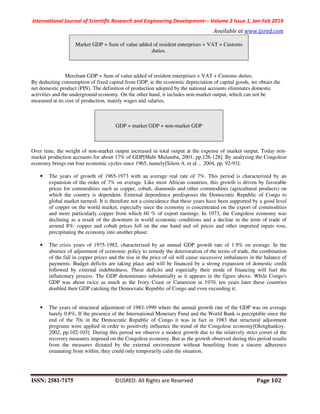 International Journal of Scientific Research and Engineering Development-– Volume 2 Issue 1, Jan-Feb 2019
Available at www.ijsred.com
ISSN: 2581-7175 ©IJSRED: All Rights are Reserved Page 102
Market GDP = Sum of value added of resident enterprises + VAT + Customs
duties.
Merchant GDP = Sum of value added of resident enterprises + VAT + Customs duties.
By deducting consumption of fixed capital from GDP, ie the economic depreciation of capital goods, we obtain the
net domestic product (PIN). The definition of production adopted by the national accounts eliminates domestic
activities and the underground economy. On the other hand, it includes non-market output, which can not be
measured at its cost of production, mainly wages and salaries.
GDP = market GDP + non-market GDP
Over time, the weight of non-market output increased in total output at the expense of market output. Today non-
market production accounts for about 17% of GDP[Mabi Mulumba, 2001, pp.126-128]. By analyzing the Congolese
economy brings out four economic cycles since 1965, namely[Silem A. et al. , 2004, pp. 92-93]:
• The years of growth of 1965-1973 with an average real rate of 7%. This period is characterized by an
expansion of the order of 7% on average. Like most African countries, this growth is driven by favorable
prices for commodities such as copper, cobalt, diamonds and other commodities (agricultural products) on
which the country is dependent. External dependence predisposes the Democratic Republic of Congo to
global market turmoil. It is therefore not a coincidence that these years have been supported by a good level
of copper on the world market, especially since the economy is concentrated on the export of commodities
and more particularly copper from which 60 % of export earnings. In 1973, the Congolese economy was
declining as a result of the downturn in world economic conditions and a decline in the term of trade of
around 8%: copper and cobalt prices fell on the one hand and oil prices and other imported inputs rose,
precipitating the economy into another phase;
• The crisis years of 1975-1982, characterized by an annual GDP growth rate of 1.9% on average. In the
absence of adjustment of economic policy to remedy the deterioration of the terms of trade, the combination
of the fall in copper prices and the rise in the price of oil will cause successive imbalances in the balance of
payments. Budget deficits are taking place and will be financed by a strong expansion of domestic credit
followed by external indebtedness. These deficits and especially their mode of financing will fuel the
inflationary process. The GDP denominates substantially as it appears in the figure above. While Congo's
GDP was about twice as much as the Ivory Coast or Cameroon in 1970, ten years later these countries
doubled their GDP catching the Democratic Republic of Congo and even exceeding it;
• The years of structural adjustment of 1983-1990 where the annual growth rate of the GDP was on average
barely 0.8%, If the presence of the International Monetary Fund and the World Bank is perceptible since the
end of the 70s in the Democratic Republic of Congo it was in fact in 1983 that structural adjustment
programs were applied in order to positively influence the trend of the Congolese economy[Olenghankoy,
2002, pp.102-103]. During this period we observe a modest growth due to the relatively strict corset of the
recovery measures imposed on the Congolese economy. But as the growth observed during this period results
from the measures dictated by the external environment without benefiting from a sincere adherence
emanating from within, they could only temporarily calm the situation.
 