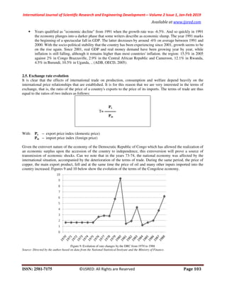 International Journal of Scientific Research and Engineering Development-– Volume 2 Issue 1, Jan-Feb 2019
Available at www.ijsred.com
ISSN: 2581-7175 ©IJSRED: All Rights are Reserved Page 103
• Years qualified as "economic decline" from 1991 when the growth rate was -6.5%. And so quickly in 1991
the economy plunges into a darker phase that some writers describe as economic slump. The year 1991 marks
the beginning of a spectacular fall in GDP. The latter decreases by around -6% on average between 1991 and
2000. With the socio-political stability that the country has been experiencing since 2001, growth seems to be
on the rise again. Since 2001, real GDP and real money demand have been growing year by year, while
inflation is still falling, although it remains higher than most countries' inflation. the region: 15.5% in 2005
against 2% in Congo Brazzaville, 2.9% in the Central African Republic and Cameroon, 12.1% in Rwanda,
4.5% in Burundi, 10.5% in Uganda, .. (ADB, OECD, 2005).
2.5. Exchange rate evolution
It is clear that the effects of international trade on production, consumption and welfare depend heavily on the
international price relationships that are established. It is for this reason that we are very interested in the terms of
exchange, that is, the ratio of the price of a country's exports to the price of its imports. The terms of trade are thus
equal to the ratios of two indices as follows:
Px
T= ———
Pm
With: Px ‒ export price index (domestic price)
Pm ‒ import price index (foreign price)
Given the extrovert nature of the economy of the Democratic Republic of Congo which has allowed the realization of
an economic surplus upon the accession of the country to independence, this extroversion will prove a source of
transmission of economic shocks. Can we note that in the years 73-74, the national economy was affected by the
international situation, accompanied by the deterioration of the terms of trade. During the same period, the price of
copper, the main export product, fell and at the same time the price of oil and many other inputs imported into the
country increased. Figures 9 and 10 below show the evolution of the terms of the Congolese economy.
Figure 9. Evolution of rate changes by the DRC from 1970 to 1988
Source: Directed by the author based on data from the National Statistical Instiyute and the Ministry of Finance.
 