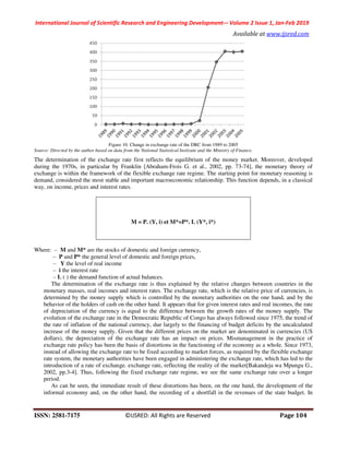 International Journal of Scientific Research and Engineering Development-– Volume 2 Issue 1, Jan-Feb 2019
Available at www.ijsred.com
ISSN: 2581-7175 ©IJSRED: All Rights are Reserved Page 104
Figure 10. Change in exchange rate of the DRC from 1989 to 2005
Source: Directed by the author based on data from the National Statistical Instiyute and the Ministry of Finance.
The determination of the exchange rate first reflects the equilibrium of the money market. Moreover, developed
during the 1970s, in particular by Franklin [Abraham-Frois G. et al., 2002, pp. 73-74], the monetary theory of
exchange is within the framework of the flexible exchange rate regime. The starting point for monetary reasoning is
demand, considered the most stable and important macroeconomic relationship. This function depends, in a classical
way, on income, prices and interest rates.
M = P. (Y, i) et M*=P*. L (Y*, i*)
Where: ‒ M and M* are the stocks of domestic and foreign currency,
‒ P and P* the general level of domestic and foreign prices,
‒ Y the level of real income
‒ i the interest rate
‒ L ( ) the demand function of actual balances.
The determination of the exchange rate is thus explained by the relative changes between countries in the
monetary masses, real incomes and interest rates. The exchange rate, which is the relative price of currencies, is
determined by the money supply which is controlled by the monetary authorities on the one hand, and by the
behavior of the holders of cash on the other hand. It appears that for given interest rates and real incomes, the rate
of depreciation of the currency is equal to the difference between the growth rates of the money supply. The
evolution of the exchange rate in the Democratic Republic of Congo has always followed since 1975, the trend of
the rate of inflation of the national currency, due largely to the financing of budget deficits by the uncalculated
increase of the money supply. Given that the different prices on the market are denominated in currencies (US
dollars), the depreciation of the exchange rate has an impact on prices. Mismanagement in the practice of
exchange rate policy has been the basis of distortions in the functioning of the economy as a whole. Since 1973,
instead of allowing the exchange rate to be fixed according to market forces, as required by the flexible exchange
rate system, the monetary authorities have been engaged in administering the exchange rate, which has led to the
introduction of a rate of exchange. exchange rate, reflecting the reality of the market[Bakandeja wa Mpungu G.,
2002, pp.3-4]. Thus, following the fixed exchange rate regime, we see the same exchange rate over a longer
period.
As can be seen, the immediate result of these distortions has been, on the one hand, the development of the
informal economy and, on the other hand, the recording of a shortfall in the revenues of the state budget. In
 
