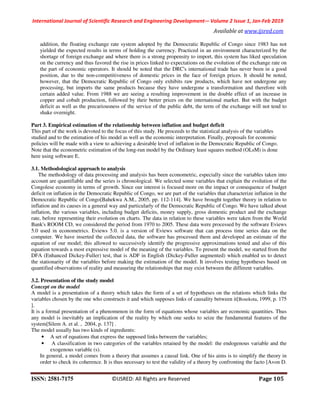 International Journal of Scientific Research and Engineering Development-– Volume 2 Issue 1, Jan-Feb 2019
Available at www.ijsred.com
ISSN: 2581-7175 ©IJSRED: All Rights are Reserved Page 105
addition, the floating exchange rate system adopted by the Democratic Republic of Congo since 1983 has not
yielded the expected results in terms of holding the currency. Practiced in an environment characterized by the
shortage of foreign exchange and where there is a strong propensity to import, this system has liked speculation
on the currency and thus favored the rise in prices linked to expectations on the evolution of the exchange rate on
the part of economic operators. It should be noted that the DRC's international trade has never been in a good
position, due to the non-competitiveness of domestic prices in the face of foreign prices. It should be noted,
however, that the Democratic Republic of Congo only exhibits raw products, which have not undergone any
processing, but imports the same products because they have undergone a transformation and therefore with
certain added value. From 1988 we are seeing a resulting improvement in the double effect of an increase in
copper and cobalt production, followed by their better prices on the international market. But with the budget
deficit as well as the precariousness of the service of the public debt, the term of the exchange will not tend to
shake overnight.
Part 3. Empirical estimation of the relationship between inflation and budget deficit
This part of the work is devoted to the focus of this study. He proceeds to the statistical analysis of the variables
studied and to the estimation of his model as well as the economic interpretation. Finally, proposals for economic
policies will be made with a view to achieving a desirable level of inflation in the Democratic Republic of Congo.
Note that the econometric estimation of the long-run model by the Ordinary least squares method (OLsM) is done
here using software E.
3.1. Methodological approach to analysis
The methodology of data processing and analysis has been econometric, especially since the variables taken into
account are quantifiable and the series is chronological. We selected some variables that explain the evolution of the
Congolese economy in terms of growth. Since our interest is focused more on the impact or consequence of budget
deficit on inflation in the Democratic Republic of Congo, we are part of the variables that characterize inflation in the
Democratic Republic of Congo[Bahekwa A.M., 2005, pp. 112-114]. We have brought together theory in relation to
inflation and its causes in a general way and particularly of the Democratic Republic of Congo. We have talked about
inflation, the various variables, including budget deficits, money supply, gross domestic product and the exchange
rate, before representing their evolution on charts. The data in relation to these variables were taken from the World
Bank's ROOM CD, we considered the period from 1970 to 2005. These data were processed by the software Eviews
5.0 used in econometrics. Eviews 5.0. is a version of Eviews software that can process time series data on the
computer. We have inserted the collected data, the software has processed them and developed an estimate of the
equation of our model; this allowed to successively identify the progressive approximations tested and also of this
equation towards a most expressive model of the meaning of the variables. To present the model, we started from the
DFA (Enhanced Dickey-Fuller) test, that is ADF in English (Dickey-Fuller augmented) which enabled us to detect
the stationarity of the variables before making the estimation of the model. It involves testing hypotheses based on
quantified observations of reality and measuring the relationships that may exist between the different variables.
3.2. Presentation of the study model
Concept on the model
A model is a presentation of a theory which takes the form of a set of hypotheses on the relations which links the
variables chosen by the one who constructs it and which supposes links of causality between it[Bosekota, 1999, p. 175
].
It is a formal presentation of a phenomenon in the form of equations whose variables are economic quantities. Thus
any model is inevitably an implication of the reality by which one seeks to seize the fundamental features of the
system[Silem A. et al. , 2004, p. 137] .
The model usually has two kinds of ingredients:
• A set of equations that express the supposed links between the variables;
• A classification in two categories of the variables retained by the model: the endogenous variable and the
exogenous variable (s).
In general, a model comes from a theory that assumes a causal link. One of his aims is to simplify the theory in
order to check its coherence. It is thus necessary to test the validity of a theory by confronting the facto [Avon D.
 