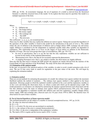 International Journal of Scientific Research and Engineering Development-– Volume 2 Issue 1, Jan-Feb 2019
Available at www.ijsred.com
ISSN: 2581-7175 ©IJSRED: All Rights are Reserved Page 106
2004, pp. 34-36] . In econometric language, the set of equations of a model as derived from the theoretical
literature is called the structural form of this model. To be explicit this form must be specified. Our model is a
multiple regression of the form:
logYt = a0 + a1logX1 + a2logX2 + a3logX3 + a4logX4 + ut
Where:
• Yt: ‒ Inflation rate
• X1 ‒ The budget deficyt
• X2 ‒ The money supply
• X3 ‒ The exchange rate
• X4 ‒ The GDP
• ut ‒ The error term
The coefficients a1, a2, a3, a4, are assumed positive.
There may be other variables that may explain the inflation we seem to ignore. Taking into account this hypothesis of
the ignorance of the other variables is found in the model by the introduction of the term of error ut. This model
relates the rate of inflation to the determinants of inflation such as budget deficit, GDP, exchange rate and money
supply. Inflation is considered to be the independent or explained variable while other variables are dependent or
explanatory. This relationship allows us to focus on the impact of fiscal deficit on inflation in the Democratic
Republic of Congo. The error term groups three types of errors[Bofoya, 2001, pp. 170-172]:
• An error of specification: that is to say the fact that the only explanatory variables are not sufficient to
account for the totality of the explained phenomenon;
• Measurement error: that is, the data do not accurately represent the phenomenon;
• A sampling fluctuation error: that is, one sample to another, the observations are slightly different.
Note also that the data used to estimate the GDP growth rate equation are mainly derived from the statistics of the
Central Bank of Congo and those of the World Bank. The study will be done with annual data.
3.3. Estimation of the analysis model
In this part, we proceed to the statistical analysis of the variables, in order to avoid a model estimation with a lot of
error. The use of time series leads to search for regularities in the past values of the series. We will begin by
explaining the estimation method.
A. Estimation method
There are several methods for estimating the parameters of a model: the ordinary least squares method, the maximum
likelihood method, the method of moments, ... The ordinary least squares method is often applied in the linear
adjustment . Drawing a graph on which the explained variable is plotted on the y-axis and the explanatory variable (s)
on the x-axis and linking the observation slices, we obtain a scatter plot which can be adjusted using a right. The
model parameters (or estimators) are obtained by minimizing the distance squared between each observation and the
line thus obtained, hence the name of ordinary least squares (OLS) estimators[Antonin, 1999, p.82]. Our sample
consists of one dependent or explained variable (the inflation rate) and four explanatory variables (budget deficit,
money supply, GDP and exchange rate), observed each over 36 years (from 1970 to 2005). We therefore have 36
observations for each of these variables.
B. Test of classical hypotheses of linear regression models
The estimated parameters are the subject of a number of classical assumptions[Guerrien, 1997, pp. 26-28]:
H1 : Xt values are observed without error;
H2 :E ( ) = 0;
H3: E ( ) = 0 (with j? 0); the errors are uncorrelated (or unrelated);
H4: E ( ) =, the variance of the error is constant (homoscedasticity)
H5: Cov (Xtk) = 0, the error is independent of the explanatory variables;
H6: The matrix (X'X) is regular and the inverse matrix (X'X) -1 exists;
 
