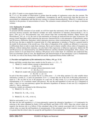 International Journal of Scientific Research and Engineering Development-– Volume 2 Issue 1, Jan-Feb 2019
Available at www.ijsred.com
ISSN: 2581-7175 ©IJSRED: All Rights are Reserved Page 107
H7: (X'X) / T tends to a non-singular finite matrix;
H8: T > k +1, the number of observations is greater than the number of explanatory series plus the constant. The
violation of these classic assumptions is problematic. Assumptions H3 and H4 successively state that the errors are
uncorrelated (or independent) and that the error variance is constant (homoscedasticity). When H3 is violated, we are
therefore in the presence of autocorrelation of errors. The estimators remain unbiased but are no longer at minimum
variance.
3.3.1. Stationarity of variables
A. Variable concept
To proceed with the estimation of our model, we will first report the stationarity of the variables to be used. This is
necessary because economic and financial variables are rarely realizations of stationary processes[Kalhi U., Ed. de
Boeck, 1999, pp.17-19]. Non-stationarity may well concern hope than second-order moments. Dipuis Nelson and
Plosser[Romer, 1997, pp. 14-15], the cases of non-stationarity on average are analyzed from two types of processes: TS
process (trend Stationary) which represents the processes characterized by a non-stationarity of deterministic nature
and DS process (Difference Stationary) which represents processes whose nonstationarity is stochastic in nature. In
the first case, the data is marked by a general trend. It is then appropriate to introduce a Trend or a general trend in
the model; In the presence of the second case, if the orders of integration of the variables are different, it is necessary
to differentiate them in order to make them stationary. But to put in relation variables whose orders of integration are
different, without making them stationary, can only lead to false regressions or fallacious regressions. Indeed, the TS
and DS processes are characterized by very different behaviors and they should be distinguished. After a shock, a TS
process returns to its pre-shock level, whereas a DS process never comes back. It is therefore also understood that,
from an econometric point of view, the identification and characterization of non-stationarity is just as fundamental.
To do this, we will use the Dickey-Fuller (DF) test and the Augmented Dickey-Fuller (ADF) test.
A. Procedure and application of the stationarity test [ Phihon, 1991, pp. 75-76]
Dickey and Fuller consider three basic models for the Xt series, t = 1, 2,3, ... T:
1. Model [1]: model without constant or deterministic trend:
(1-ñL) Xt = åt
2. Model [2]: model with constant without deterministic trend:
(1 - ñL) (Xt-i) = å t
3. Model [3]: model with constant and deterministic trend:
(1 - ñL) (Xt - á - at) = å t
In each of the three models, we assume that åt is a white noise: ~, L is the delay operator; Xt is the variable whose
stationarity is tested; ñ, ì, á and â are parameters. If ñ = 1, it means that one of the roots of the delay polynomial is
equal to 1. We say that we are in the presence of a unit root. In other words, Xt is a non-stationary process and
nonstationarity is of a stochastic nature (DS process). We test the null hypothesis of unit root (Xt is integrated of
order 1, that is to say non-stationary) against the alternative hypothesis of absence of unit root (Xt is integrated of
order 0, c ' that is, stationary).
In practice, models are estimated in the following form:
1) Model [1]: Xt = öXt-1 + åt
2) Model [2] : Xt = öXt-1 + ã +åt
3) Model [3] : Xt = öXt-1 +ë+ät +åt
With for each model, ö = ñ - 1 and ~.
We then test the null hypothesis ö = 0 (non-stationarity) against the alternative hypothesis ö < 0 (stationarity) by
referring to the values tabulated by Fuller (1976) and Dickey and Fuller (1979, 1981). Since the critical values are
negative, the decision rule is as follows: If the calculated value of the t-statistic associated with ö is lower than the
critical value, we reject the null hypothesis of nonstationarity. If the calculated value of the t-statistic associated with
ö is greater than the critical value, we accept the null hypothesis of non-stationarity.
 