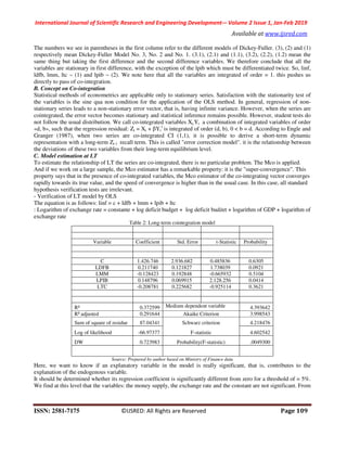 International Journal of Scientific Research and Engineering Development-– Volume 2 Issue 1, Jan-Feb 2019
Available at www.ijsred.com
ISSN: 2581-7175 ©IJSRED: All Rights are Reserved Page 109
The numbers we see in parentheses in the first column refer to the different models of Dickey-Fuller. (3), (2) and (1)
respectively mean Dickey-Fuller Model No. 3, No. 2 and No. 1. (3.1), (2.1) and (1.1), (3.2), (2.2), (1.2) mean the
same thing but taking the first difference and the second difference variables. We therefore conclude that all the
variables are stationary in first difference, with the exception of the lpib which must be differentiated twice. So, linf,
ldfb, lmm, ltc ~ (1) and lpib ~ (2). We note here that all the variables are integrated of order = 1. this pushes us
directly to pass of co-integration.
B. Concept on Co-integration
Statistical methods of econometrics are applicable only to stationary series. Satisfaction with the stationarity test of
the variables is the sine qua non condition for the application of the OLS method. In general, regression of non-
stationary series leads to a non-stationary error vector, that is, having infinite variance. However, when the series are
cointegrated, the error vector becomes stationary and statistical inference remains possible. However, student tests do
not follow the usual distribution. We call co-integrated variables Xt,Yt a combination of integrated variables of order
«d, b», such that the regression residual: Zt = Xt + βYt
1
is integrated of order (d, b), 0 < b = d. According to Engle and
Granger (1987), when two series are co-integrated CI (1,1), it is possible to derive a short-term dynamic
representation with a long-term Zt-1 recall term. This is called "error correction model". it is the relationship between
the deviations of these two variables from their long-term equilibrium level.
C. Model estimation at LT
To estimate the relationship of LT the series are co-integrated, there is no particular problem. The Mco is applied.
And if we work on a large sample, the Mco estimator has a remarkable property: it is the "super-convergence". This
property says that in the presence of co-integrated variables, the Mco estimator of the co-integrating vector converges
rapidly towards its true value, and the speed of convergence is higher than in the usual case. In this case, all standard
hypothesis verification tests are irrelevant.
- Verification of LT model by OLS
The equation is as follows: linf = c + ldfb + lmm + lpib + ltc
: Logarithm of exchange rate = constante + log deficit budget + log deficit budżet + logarithm of GDP + logarithm of
exchange rate
Table 2: Long-term cointegration model
Variable Coefficient Std. Error t-Statistic Probability
C 1.426.746 2.936.682 0.485836 0.6305
LDFB 0.211740 0.121827 1.738039 0.0921
LMM -0.128423 0.192848 -0.665932 0.5104
LPIB 0.148796 0.069915 2.128.256 0.0414
LTC -0.208781 0.225682 -0.925114 0.3621
R² 0.372599 Medium dependent variable 4.393642
R² adjusted 0.291644 Akaike Criterion 3.998543
Sum of square of residue 87.04341 Schwarz criterion 4.218476
Log of likelihood -66.97377 F-statistic 4.602542
DW 0.723983 Probability(F-statistic) .0049300
Source: Prepared by author based on Ministry of Finance data
Here, we want to know if an explanatory variable in the model is really significant, that is, contributes to the
explanation of the endogenous variable.
It should be determined whether its regression coefficient is significantly different from zero for a threshold of = 5%.
We find at this level that the variables: the money supply, the exchange rate and the constant are not significant. From
 