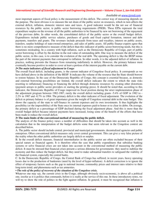 International Journal of Scientific Research and Engineering Development-– Volume 2 Issue 1, Jan-Feb 2019
Available at www.ijsred.com
ISSN: 2581-7175 ©IJSRED: All Rights are Reserved Page 114
most important aspects of fiscal policy is the measurement of this deficit. The correct way of measuring depends on
the purpose. The most obvious is to measure the net drain of the public sector on resources, which in turn affects the
external deficit, inflation, domestic interest rates and taxes. A good indicator would be the net use of financial
resources by the public sector, ie public sector borrowing requirements (PSEB). These EPSs represent the total
expenditure surplus on the revenue of all the public authorities to be financed by new net borrowing of the repayment
of the previous debts. In other words, the consolidated deficit of the public sector or the overall budget deficit.
Expenditures include public service salaries, purchases of goods and fixed capital formation, interest and debt
payments, transfers and grants. The revenues include proceeds from taxes and royalties, interest on public assets,
transfers, surplus holdings of state-owned enterprises, and sales of public assets. All public finance experts agree that
there is no more comprehensive measure of the deficit than this indicator of public sector borrowing needs, but this is
sometimes misleading. In a country with high inflation, such as the Democratic Republic of Congo, part of public
sector borrowing is offset by the decline in the real value of outstanding debt. One way to measure the deficit of the
public sector, in this case, is to consider the evolution of the real debt. The operating deficit is like the BESP minus
the part of the interest payments that correspond to inflation. In other words, it is the adjusted deficit of inflation. In
practice, nothing prevents the finances from remaining indefinitely in deficit. However, the primary balance must
eventually become positive in order to cover at least a portion of the interest payable on the current debt.
2• The main indicators of fiscal adjustment in Congo
The overall fiscal deficit, including grants, is the current indicator of Congolese fiscal policy. It corresponds as we
have defined above in the definition of the BESP. It indicates the volume of the resource that the State should borrow
to restore balance. In the case of the Democratic Republic of Congo, this concept is essential because, as domestic
and external borrowing possibilities are limited, the overall deficit indicates the extent to which the state risks
resorting to inflationary financing or financing the deficit through domestic resources by creating other distortions
(payment arrears to public sector providers or starting the printing press). It should be noted that, according to this
indicator, the Democratic Republic of Congo improved its fiscal position during the strict implementation phase of
the adjustment program between 1982-1987, rarely the overall deficit including grants -5.4% of GDP in 1982 to -
2.2% in 1987 and -0.7% in 1984. The primary deficit is the other indicator of fiscal adjustment. The evolution of the
deficit or primary balance is of great importance given the weight of Congolese external debt in the state budget. This
shows the capacity of the state to self-finance its current expenses and its own investments. It thus highlights the
possibility (or the impossibility) of the State once its internal expenses paid to honor or to clear its debts. On average,
the primary deficit as a percentage of GDP declined during the fiscal adjustment phase. And this is more than the
overall budget deficit because interest payments have increased, losing some of the benefit of the efforts that have
been made to reduce the overall deficit.
3• The main limits of the conventional method of measuring the public deficit.
The analysis of the finance policy raises a number of difficulties that should be taken into account as well in the
calculation that in the interpretation of the budget deficits some that seem relevant in the Congolese context are
described below.
A. The public sector should include central, provincial and municipal governments, decentralized agencies and public
enterprises. Often conventional deficit measures only cover central government. This can give a very false picture of
the reality when the other public authorities are largely deficit or surplus.
B. In the overall deficit measure, financial intermediaries in the public sector are often excluded because of their
special nature as financial agents. It is therefore often the case that public expenditures that subsidize banking
systems or solve financial crises are not taken into account in the conventional method of measuring the public
deficit. It must be stressed that financial crises present a serious dilemma for governments: they need to stabilize the
economy and thus reduce the budget deficit, but they need to make substantial transfers to safeguard the viability of
the financial system, especially the central banks.
C. In the Democratic Republic of Congo, the Central Bank of Congo has suffered, in recent years, heavy operating
losses due to the production of banknotes (need by the level of hyper-inflation). A deficit correction is to ignore the
effect of temporary factors such as the gap in national income, commodity prices and interest rates relative to their
long-term trend, and phenomena such as tax amnesties.
• The role of the policy of recovery of the situation of the Congolese crisis.
Whatever one may say, the current crisis in the Congo, although obviously socio-economic, is above all a political
one, insofar as it is politics that commands, before it is really at the service of this one. In these introductory notes, we
will try to show the role of politics in the fight against inflation. In general, it must be recognized that inflation is
 