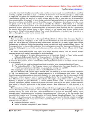International Journal of Scientific Research and Engineering Development-– Volume 2 Issue 1, Jan-Feb 2019
Available at www.ijsred.com
ISSN: 2581-7175 ©IJSRED: All Rights are Reserved Page 115
irreversible or inevitable for all countries in the world, even the most economically powerful. But inflation must be at
a socially acceptable level, that is to say at a level where the devaluation of the national currency does not reach 20°
in comparison with gold or the standard currency such as the dollar. . Beyond this threshold, we are witnessing so-
called galloping inflation that is difficult to control. Politics, political action or more practically the government is
better situated and has the monopoly of action for the resolution of galloping inflation, the economic operators being
themselves torn by pursuit of selfish interests. Most of the measures to be taken are of a technical nature that we can
not spread as part of this analysis. It is important to remember that inflation is the translation of an imbalance
characterized by the exclusive increase in the circulation of the national currency in the country, which causes the
general rise in prices and decreases the purchasing power of this currency. of the population that uses it. Returning to
the possible action of the political power to control inflation, we can mention some avenues available to the
government to fight effectively against inflation. These include the mobilization of production and the actions to be
taken on the supply, the demand and the currency itself.
CONCLUSION
Here we are at the end of our work on the impact of budget deficit on inflation in the Democratic Republic of
Congo from 1970-2005. The purpose of this work is to see the influence of fiscal deficit on inflation during this
period, but also to know the influence of other macroeconomic variables such as money supply, GDP and the
exchange rate. In addition to the introduction and the general conclusion, our work has included three chapters. The
first chapter focused on theoretical consideration, the second chapter presented the determinants of inflation. And
finally, the third chapter focused on the empirical estimation of the relationship between inflation and the budget
deficit.
We started from a problem which is the impact of the budget deficit on inflation. From this problem, we have
identified two questions that have been the basis of our investigations:
1. What is the impact of the budget deficit on inflation in the Democratic Republic of Congo, in other words is
inflation in the Democratic Republic of Congo explained by the budget deficit?
2. Would inflation in the Democratic Republic of Congo be explained by other variables?
In relation to these questions, we have formulated the following hypotheses in order to answer the concerns recorded
in the problematic:
1. The budget deficit would have a significant impact on inflation in the Democratic Republic of Congo.
2. The increased instability of the Congolese economy over inflation in the Democratic Republic of Congo
would have a direct relationship with the money supply, the exchange rate and GDP.
After analyzing the data by the Eviews software we found the following results:
The fiscal deficit and GDP variables explain Inflation in the long term and in the short term inflation is explained
by GDP. From what precedes, it follows that our two hypotheses are all verified. From the above, turned a look at the
Congolese economy and comment on this result in the end to give some suggestions. But then, a constant in the life
of the country for thirty years, the waste of resources and budget laxity. The Democratic Republic of Congo sank
from 1991 into a serious political, economic and social crisis following the looting that the country experienced at the
beginning of the year and political tensions. As a result, inflation becomes violent. In this hostile economic and
monetary environment, domestic production has fallen significantly. Both private and public economic operators
have sought to follow by taking refuge in the informal economy. Basic infrastructure is either destroyed or in
disrepair.
The criminalization of the economy reached its climax with the dizzying production of banknotes. As a result,
much of the currency issuance escapes the official monetary circuit. The central bank can no longer play its role of
monetary authority and cashier of the state. Financial intermediation is declining and the country is facing several
monetary spaces. The destabilization of the country was perpetuated from 1996 to 2002 by two wars inherent to the
internal political situation in the Democratic Republic of Congo in Rwanda, Burundi and Uganda. Thus, to bring out
the country of the crisis, economic and political reforms were tried several times but they did not achieve in all the
success that could be expected. Various measures have been taken by the various governments that have succeeded
each other since the 1980s to:
• restore macroeconomic balances;
• restore an orthodox management of public finances;
 
