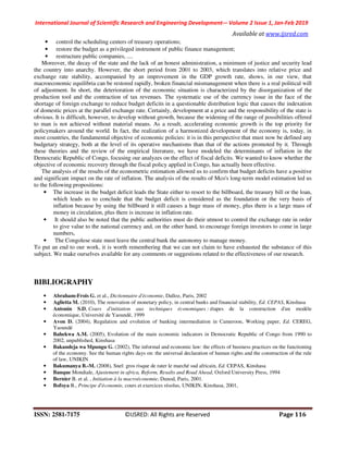 International Journal of Scientific Research and Engineering Development-– Volume 2 Issue 1, Jan-Feb 2019
Available at www.ijsred.com
ISSN: 2581-7175 ©IJSRED: All Rights are Reserved Page 116
• control the scheduling centers of treasury operations;
• restore the budget as a privileged instrument of public finance management;
• restructure public companies, ....
Moreover, the decay of the state and the lack of an honest administration, a minimum of justice and security lead
the country into anarchy. However, the short period from 2001 to 2003, which translates into relative price and
exchange rate stability, accompanied by an improvement in the GDP growth rate, shows, in our view, that
macroeconomic equilibria can be restored rapidly, broken financial mismanagement when there is a real political will
of adjustment. In short, the deterioration of the economic situation is characterized by the disorganization of the
production tool and the contraction of tax revenues. The systematic use of the currency issue in the face of the
shortage of foreign exchange to reduce budget deficits in a questionable distribution logic that causes the indexation
of domestic prices at the parallel exchange rate. Certainly, development at a price and the responsibility of the state is
obvious. It is difficult, however, to develop without growth, because the widening of the range of possibilities offered
to man is not achieved without material means. As a result, accelerating economic growth is the top priority for
policymakers around the world. In fact, the realization of a harmonized development of the economy is, today, in
most countries, the fundamental objective of economic policies: it is in this perspective that must now be defined any
budgetary strategy, both at the level of its operative mechanisms than that of the actions promoted by it. Through
these theories and the review of the empirical literature, we have modeled the determinants of inflation in the
Democratic Republic of Congo, focusing our analyzes on the effect of fiscal deficits. We wanted to know whether the
objective of economic recovery through the fiscal policy applied in Congo, has actually been effective.
The analysis of the results of the econometric estimation allowed us to confirm that budget deficits have a positive
and significant impact on the rate of inflation. The analysis of the results of Mco's long-term model estimation led us
to the following propositions:
• The increase in the budget deficit leads the State either to resort to the billboard, the treasury bill or the loan,
which leads us to conclude that the budget deficit is considered as the foundation or the very basis of
inflation because by using the billboard it still causes a huge mass of money, plus there is a large mass of
money in circulation, plus there is increase in inflation rate.
• It should also be noted that the public authorities must do their utmost to control the exchange rate in order
to give value to the national currency and, on the other hand, to encourage foreign investors to come in large
numbers,
• The Congolese state must leave the central bank the autonomy to manage money.
To put an end to our work, it is worth remembering that we can not claim to have exhausted the substance of this
subject. We make ourselves available for any comments or suggestions related to the effectiveness of our research.
BIBLIOGRAPHY
• Abraham-Frois G. et al., Dictionnaire d'économie, Dalloz, Paris, 2002
• Aglietta M. (2010), The renovation of monetary policy, in central banks and financial stability, Ed. CEPAS, Kinshasa
• Antonin S.D, Cours d'initiation aux techniques économiques : étapes de la construction d'un modèle
économique, Université de Yaoundé, 1999
• Avon D. (2004), Regulation and evolution of banking intermediation in Cameroon, Working paper, Ed. CEREG,
Yaoundé
• Bahekwa A.M. (2005), Evolution of the main economic indicators in Democratic Republic of Congo from 1990 to
2002, unpublished, Kinshasa
• Bakandeja wa Mpungu G. (2002), The informal and economic law: the effects of business practices on the functioning
of the economy. See the human rights days on: the universal declaration of human rights and the construction of the rule
of law, UNIKIN
• Bakumanya B.-M. (2008), Snel: gros risque de rater le marché sud africain, Ed. CEPAS, Kinshasa
• Banque Mondiale, Ajustement in africa, Reform, Resalts and Road Ahead, Oxford University Press, 1994
• Bernier B. et al. , Initiation à la macroéconomie, Dunod, Paris, 2001.
• Bofoya B., Principe d'économie, cours et exercices résolus, UNIKIN, Kinshasa, 2001,
 