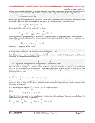 International Journal of Scientific Research and Engineering Development-– Volume 2 Issue 1, Jan-Feb 2019
Available at www.ijsred.com
ISSN: 2581-7175 ©IJSRED: All Rights are Reserved Page 96
inflation rather than expected inflation, perfect expectations are assumed. These assumptions are simplistic but they allow us to
show the relevance of the relationship. The resolution of equation (1) makes it possible to draw the following expression:
1 y
Pt = ———mt + ———p t+1 (2)
1+y 1+y
This equation indicates that the price level is a weighted average of the contemporary supply of money and the price level of the
next period, and this level will be determined in the same way as the level of contemporary prices. So we have :
1 y
Pt+1 = ———mt+1 + ————p t+2 (3)
1+y 1+y
Using equation (3) to replace pt + 1 in equation (2), we obtain:
1 y y2
Pt = ——— mt + ———— mt+1 + ———— Pt+2 (4)
1+y (1+y)2
(1+y)2
Equation (4) indicates that the contemporary price level is a weighted average of the contemporary money supply, the money
supply of the next period, and the price level of the next period. Again, we determine the level of prices in t + 2 in the same way
as in equation (2)
1+y 1+y
Substituting (5) in equation (4), this leads to:
1 y y2
y3
Pt = ———— mt + ———— mt+1 + ————— mt+2 + —————p1+3 (6)
1+y (1+y)2
(1+y)3
(1+y)3
Since the mechanism is understood, equation (2) can continue to be used as a substitute for the future price level. If we do it
indefinitely, we end up with the following equation:
1 y y2
y3
Pt = ———— mt + ———— mt+1 + ————— mt+2 + ————— m t+3 +.(7)
1+y 1+y 1+y 1+y
Where the points in parentheses "..." denote an infinite number of similar terms. According to equation (7), the contemporary
price level is a weighted average of the contemporary money supply and all future money offers. Note the importance of y, the
parameter that governs the sensitivity of real money balances to inflation. The weights of the future money offers follow a
geometric progression at the
y
rate —— .
1+y y
If there is little, so —— the same is true and the weights regress rapidly.
1+y
In this case, the contemporary supply of money is the first determinant of the price level (indeed, if y is zero, we obtain the
quantitative theory of money: the price level is proportional to the contemporary supply of money. currency and future money
offers are of no importance).
y
If, on the contrary, there is high, so —— is close to 1, and the weights only regress
1+y
Slowly:
mt – pt = - y( ER+1 – pt ) (8)
Where ER + 1 is the anticipated level of price. Equation (8) tells us that real money balances depend on expected inflation. The
approach described above allows us to write that:
1 y y2
y3
P = ——— mt + ——— Emt+1 + ——— Emt+2 + ———Em t+3 +….(9)
1+y 1+y 1+y 1+y
1 y
Pt+2 = ——— mt+2 + ——— p t+3 (5)
 