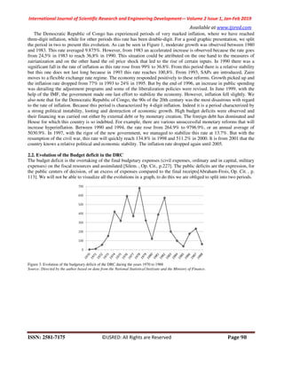 International Journal of Scientific Research and Engineering Development-– Volume 2 Issue 1, Jan-Feb 2019
Available at www.ijsred.com
ISSN: 2581-7175 ©IJSRED: All Rights are Reserved Page 98
The Democratic Republic of Congo has experienced periods of very marked inflation, where we have reached
three-digit inflation, while for other periods this rate has been double-digit. For a good graphic presentation, we split
the period in two to present this evolution. As can be seen in Figure 1, moderate growth was observed between 1980
and 1983. This rate averaged 9.875%. However, from 1983 an accelerated increase is observed because the rate goes
from 24,5% in 1983 to reach 36,8% in 1990. This situation could be attributed on the one hand to the measures of
zairianization and on the other hand the oil price shock that led to the rise of certain inputs. In 1990 there was a
significant fall in the rate of inflation as this rate rose from 99% to 36.8%. From this period there is a relative stability
but this one does not last long because in 1993 this rate reaches 100,8%. From 1993, SAPs are introduced, Zaire
moves to a flexible exchange rate regime. The economy responded positively to these reforms. Growth picked up and
the inflation rate dropped from 77% in 1993 to 24% in 1995. But by the end of 1996, an increase in public spending
was derailing the adjustment programs and some of the liberalization policies were revised. In June 1999, with the
help of the IMF, the government made one last effort to stabilize the economy. However, inflation fell slightly. We
also note that for the Democratic Republic of Congo, the 90s of the 20th century was the most disastrous with regard
to the rate of inflation. Because this period is characterized by 4-digit inflation. Indeed it is a period characterized by
a strong political instability, looting and destruction of economic growth. High budget deficits were observed and
their financing was carried out either by external debt or by monetary creation. The foreign debt has dominated and
House for which this country is so indebted. For example, there are various unsuccessful monetary reforms that will
increase hyperinflation. Between 1990 and 1994, the rate rose from 264.9% to 9796.9%, or an annual average of
5030.9%. In 1997, with the rigor of the new government, we managed to stabilize this rate at 13.7%. But with the
resumption of the civil war, this rate will quickly reach 134.8% in 1998 and 511.2% in 2000. It is from 2001 that the
country knows a relative political and economic stability. The inflation rate dropped again until 2005.
2.2. Evolution of the Budget deficit in the DRC
The budget deficit is the overtaking of the final budgetary expenses (civil expenses, ordinary and in capital, military
expenses) on the fiscal resources and assimilated [Silem. , Op. Cit., p.227]. The public deficits are the expression, for
the public centers of decision, of an excess of expenses compared to the final receipts[Abraham-Frois, Op. Cit. , p.
113]. We will not be able to visualize all the evolutions in a graph, to do this we are obliged to split into two periods.
Figure 3. Evolution of the budgetary deficit of the DRC during the years 1970 to 1988
Source: Directed by the author based on data from the National Statistical Instiyute and the Ministry of Finance.
 